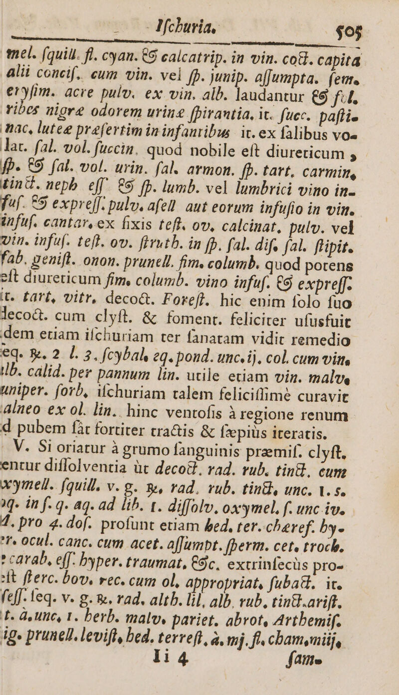 mel. (quill. fl. cyan. &amp;8 calcatrip. in vin. cot. capita alii concif.. cum vin. vel [b junip. afJumpta. (eu. yin acre pulv. ex vin. alb. laudantur € fi, vibes uiore odorem urin£ (birantia, ic. fuec. pafli- mac, luteg praefertim ininfanribus. it. ex falibus vos lac. fal. vol. fuzcin, quod nobile eft diureticum ; fp. &amp;S fal. vol. urin. fal. armon. fp. tart, Ccarmim, tin. nepb eff &amp;&amp; fb. lumb. vel lumbrici vino in- f»f. £5 expreff. pulv, afell. aut eorum infufio in vin. infuf. cantar.ex fixis teff. ov, calcinat, pulv. vel vin. infuf. teft. ov. fivutb. in fb. fal. dif. fal. flipit. fab. genifl. onon. prunel. fim. columb. quod potens eft diureticum fim, columb. vino infuf. €9 expreff- it. fart, vitr, deco&amp;. Forefl. hic enim folo fuo lecod. cum clyft. &amp; foment. feliciter ufusfuit dem etiam ifchuriam ter fanatam vidit remedio eq. . 2 l. 2. fcybal eq. pond. unc.ij. col. cum virt tlb. calid. per pannum lin. utile etiam vin. malw, uniper. forb, Wchuriam talem feliciffime curavit alneo ex ol. lin. hinc ventofis à regione renum d pubem fit fortiter tra&amp;is &amp; Ízepiüs iteratis. |. V. Si oriatur à grumo fanguinis praemif. clyft. entur diffolventia üt deco&amp;, rad. rub. tint. cum wymell. fquill. v. g. ge, rad. rub. tintl, unc. V. s. 1. in f. q. aq. ad lib. t. diffolv. oxsmel. f. unc iv. 7. pro 4. dof. profunt etiam ed, ter. cheref. by- f. ocul. canc. cum acet. affumpt. (perm. cet, troch. * carab, eff. byper. traumat, ($c, extrinfecus pro- it ferc. bov, rec. cum ol, appropriat, fubatl.. ic. eff. feq. v. g. &amp;, rad. altb. lil, alb. rub, tintl.arift. TF. doute, 1. berb. malv. pariet. abrot, Artbemif. ig» prunel. levifl, bed. terreft, à, mj, ft cham,mij, li 4 fatte x . IMchburia, | $05 -