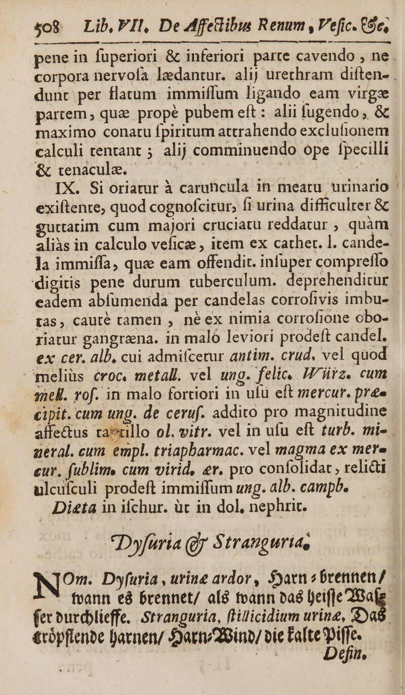 en nem dunt per flatum immiffum ligando eam virgze partem qua. prope pubem eft : alii fugendo , &amp; maximo conatu fpiritum attrahendo exclutionem &amp; tenacula. | : exiftente, quod cognofcitur, fi urina difficulter &amp; gurtatim cum majori cruciatu reddatur ; quàm aliis in calculo veficze , item ex cather. l. cande- Ja immiffa, que eam offendit. infuper compreflo digitis pene durum tuberculum. deprehenditur eadem abfümerida per candelas corrofivis imbu- tàs, cauté tamen , né ex nimia corrofione obo- riatur gangreena. in maló leviori prodeft candel. ex cer. alb, cui admifcetur antim. crud, vel quod meliüs croc, metall. vel ung. feli, Witz. cum snell. rof. in malo fortiori in ulü eft mercur. pre cipit. cnm ung. de ceruf. addito pro magnitudine affectus tai aeral. cum empl. triapbarmac. vel magma ex mere eur, fublims cum virid, er. pro confolidat , relie ulculculi prodeft immiffum ung. alb. campb. — Dieta in ifchur. üt in dol, nephrit. — *Dyfuria gy Stranguria, Om. Dyfuria , urine ardor, Syatn s brennen/ fec burdblieffe,. Stranguria, ftillicidium urine, $a de cm