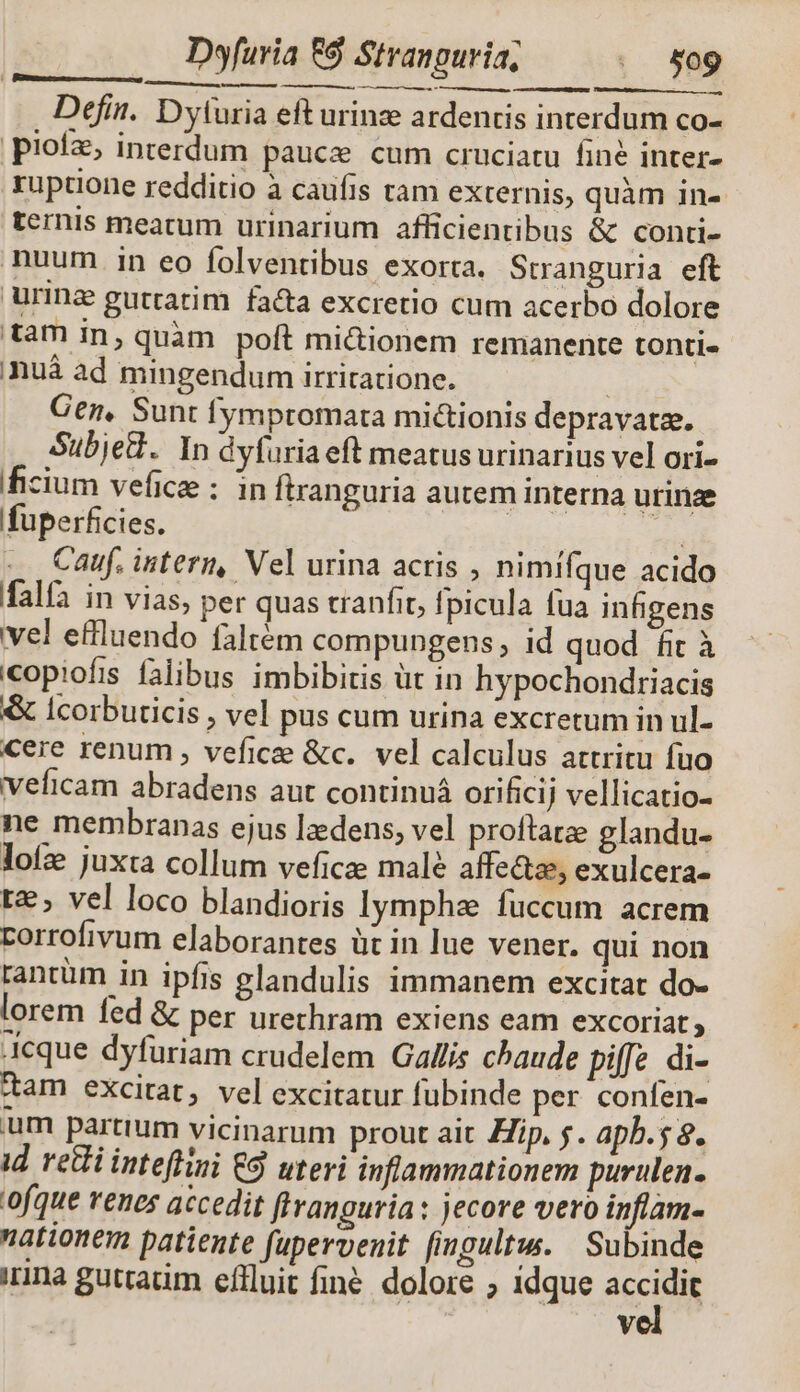 —— — M Defin. D'yturia eft urinze ardentis interdum co- pioíz, interdum pauce cum cruciatu fine inter- ruptione redditio à caufis ram externis, quàm in- ternis meatum urinarium afficientibus & conti- nuum in eo folventibus exorta. Stranguria eft urinz gutratim fa&a excretio cum acerbo dolore tam in, quàm poft mi&ionem remanente tonti- nuà ad mingendum irriratione. | Gen, Sunt fympromata mi&ionis depravatz. Subjed. In dyfuria eft meatus urinarius vel ori- ficium vefice : in ftranguria autem interna urinze fuperficies. | ge^ Cauf, intern, Vel urina acris , nimífque acido falfa in vias, per quas tranfit, fpicula fua infigens vel effluendo faltém compungens, id quod fit à copiofis falibus imbibitis üt in hypochondriacis & lIcorbuticis , vel pus cum urina excretum in ul- cere renum , vefice &c.. vel calculus attritu fuo veficam abradens aut continuá orificij vellicatio- ne membranas ejus lzedens, vel proftatze glandu- loíze juxta collum veficee male affe&z, exulcera- t, vel loco blandioris lymphee fuccum acrem rorrofivum elaborantes üt in lue vener. qui non rantüm in ipfis glandulis immanem excitat do- lorem fed & per urechram exiens eam excoriat , Acque dyfuriam crudelem Gallis chaude pie di- dam excitat, vel excitatur fubinde per confen- um partium vicinarum prout ait Hip, $. apb.5 8. id reti inteffini € uteri inflammationem purulen. ofque renes accedit flivanguria : jecore vero inflam- nationem patiente fupervenit fingultu. Subinde irina guttatim effluit finé. dolore ; idque accidit vel