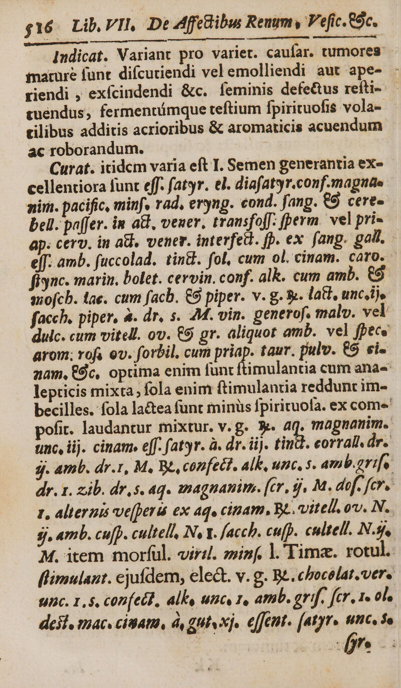 Indicat. Variant pro variet. caufar. tumores nature funt. difcuriendi vel emolliendi aut ape- : riendi , exfcindendi &amp;c. feminis defe&amp;tus reíiti-: euendus, fermennámque teftium fpirituofis vola- cilibus additis acrioribus &amp; aromaticis acuendum ac roborandum. | Curat. icidcm varia eft I. Semen generantia exe cellentiora funt eff. fatyr. el. diafatyr.conf.magnae niri. pacific, minf» rad, eryng. cond. fang. €5 cere- bell. paffer. in a&amp;, vener. trausfojf: perm. vel pri ; cerv. in at, vener. interfed. fp. ex. fang. gall. eff. amb. fuccolad. tint. fol, cum ol. cinam. caro, finc. marin. bolet. cervin. conf. alk. cum amb. &amp;9 aiofcb. tae. cum facb. €9 piper. v. g. &amp;. lati, uncis facch, piper, à. dr. s. 2M. vin. generof, malv. vel duc. cum vitell. ov. &amp;9 gr. aliquot amb. vel fpece arom; rofa ev. forbil. cum priap. taur. pulv. €9 «i- zam, $c, opüma enim funt imulantia cum anas lepticis mixta; fola enim ftimulanuia reddunt im- becilles. fola la&amp;tea funt minüs pirituola. ex come' pofit. laudantur mixtur. v.g. X. we magnanimi. unc, ij. ciname eff. fatyr. à. dr. ii). tiu. corral. dr. j. amb. dr.1, M, Be, confect. Alk, unc, s. amb.grifo. dr. 1. zib. dr, $. 4q« magnani. [cr, 9j, M. dof. fcr. 1, alternis ve(perát ex aqu cipam, Be. vitello. N. jj. amb. cu[p. cultell, Iv Y. fach. cufp. culte N.s, M. item morfül. vir. ziinf. l.'Timaz. rotul. flimulaut. ejufdem, ele&amp;t. v. g. Be. cbocolat.vere nc. 1,5, con(ell., alls unc, 1, amb. grif. fer. 1» ol. deii, mac. cisatm, à, gut xj, effet. (atyrs ncs a 3 pr. d