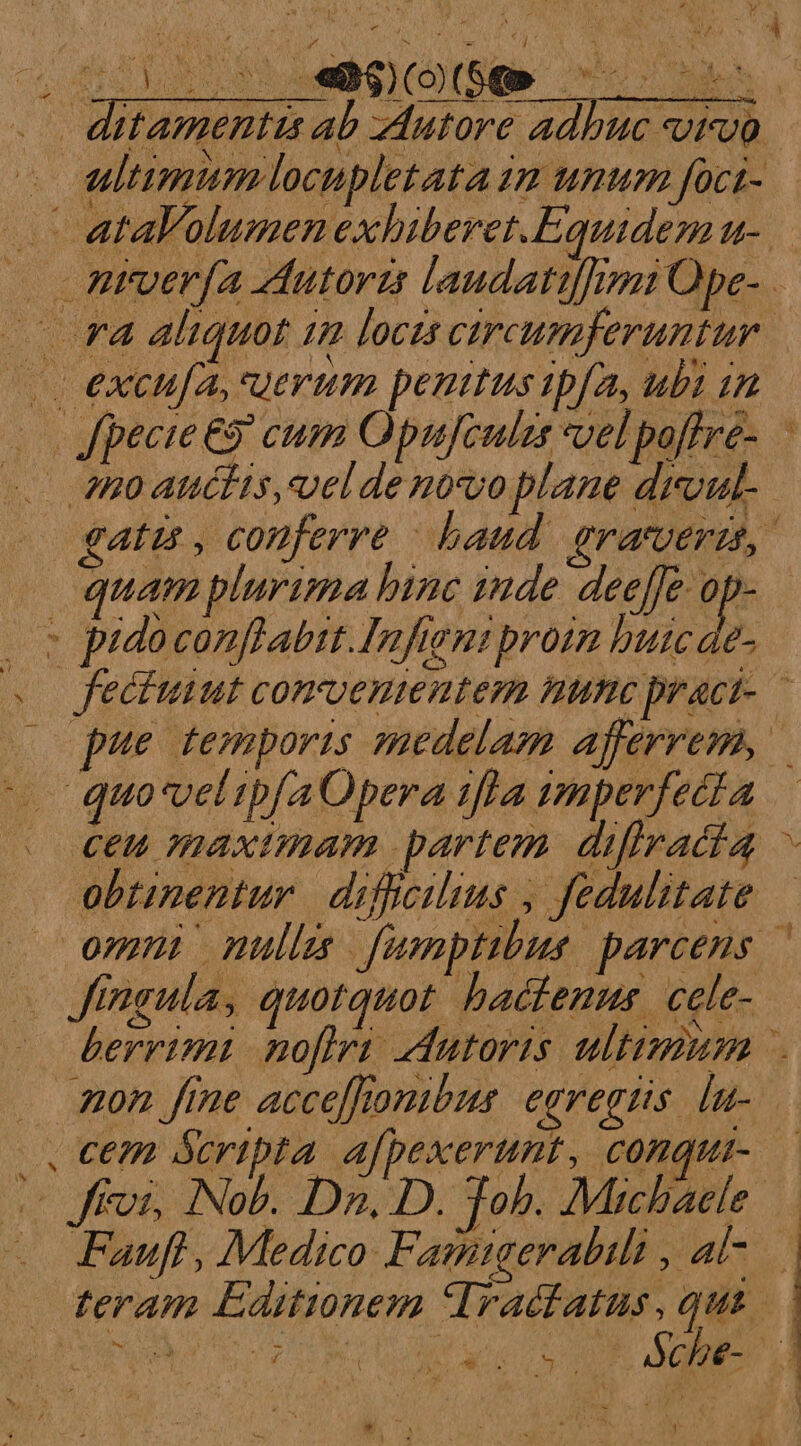 ditamenttis ab zAutore adbuc ivo. - ultimum locupletataim unum foci- .. ataFolumen exhiberet.Equidem u- ntuerfa Autoris laudattif]mmi Ope- r4 aliquot 1m loczs circumferuntur. (i excufa, uerum penitus ipfa, ubi in 20 Jpecie eo eum Opujeulze vel poffre- 80 atélis,velde novoplane droul.. gati, conferre baud. eramverat, quam plurima binc 224de deeffe op- 2s pidoconflabit.Infieniproim butcae- . feciuiut convenientem nine praci- |o pue temporis medelam Afferrem, ^ quo-veltpfa Opera iffa mperfecta . €t€u maximam partem. difiracia obtinentur diffcilius , fedulitate — omn null funptbus parcens — v dineulas quorquot. badfents cele. berrimi nofiri Autoris ultimum . mon fine acceffonibus egregiis. [u-— |. Cem &amp;cripta afpexerunt, conqui-— ffoi, Nob. Dn. D. Tob. Michaele: . Fauft, Medico: Fanmtgerabili x AC teram Editionem TIracfatus, qua. LT TRE