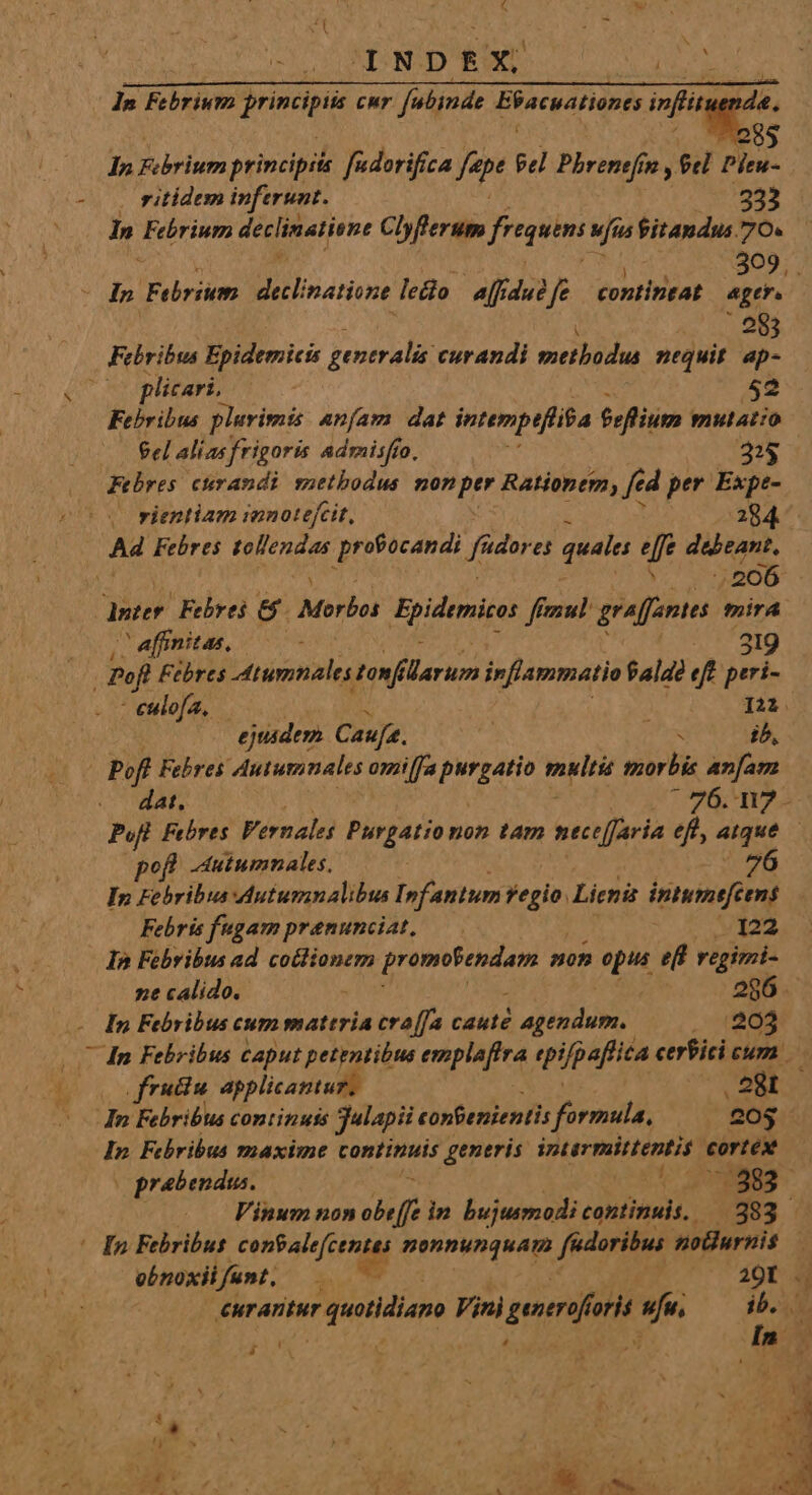 SN ls Febrium jrimcipii Cur MES Eifacustione infit  . ritídem inferunt. :333 dd Febrium declinatione Chflerum fregum Mfas fitandus 70. Oo Ip Febrium decl natione. ledo aff. dui ? fe contintat E | 28 Febribus Epidemicis generalis curandi methodia nequit vs plicari, 52 Febribus plurimis anfam dat intempeflita feflium mulatio Sel alíasfrigoris admisfío, 2$ Febres curandi sauetbodus nonptr Rationem; f d per Expe- ( vientiam innotejcit, 284. A Febres OMA profocandi Jadores quale effe debeant. v. 5206 dster Febrei &amp;' Morbo Bpidenice ff figu) graffantes mirA / affinitas, 219 Pofl Febres inimi, tonfilarum inflammatio fala? eft peri- - eulofa, A LY: ejusdem Caufa. Ma ib, | poft Febres Autumnales omilfa PLA PLI morbis anam pofl -utumnales, Ip Fehribus duturanalibus I»fantum n Lien intume[cens Febris fugam prenunciat, 122 In Febribus ad coclionem I^ Midi non opus eff regimi ne calido. 286. In Febribus cum mattria cra[fa caute ptu, , 4643 frutiu applicantu In Febribus continuis Jalapii tonfenientis forniti '&amp;05 In. Fchribus maxime continuis generis. FALE cortex