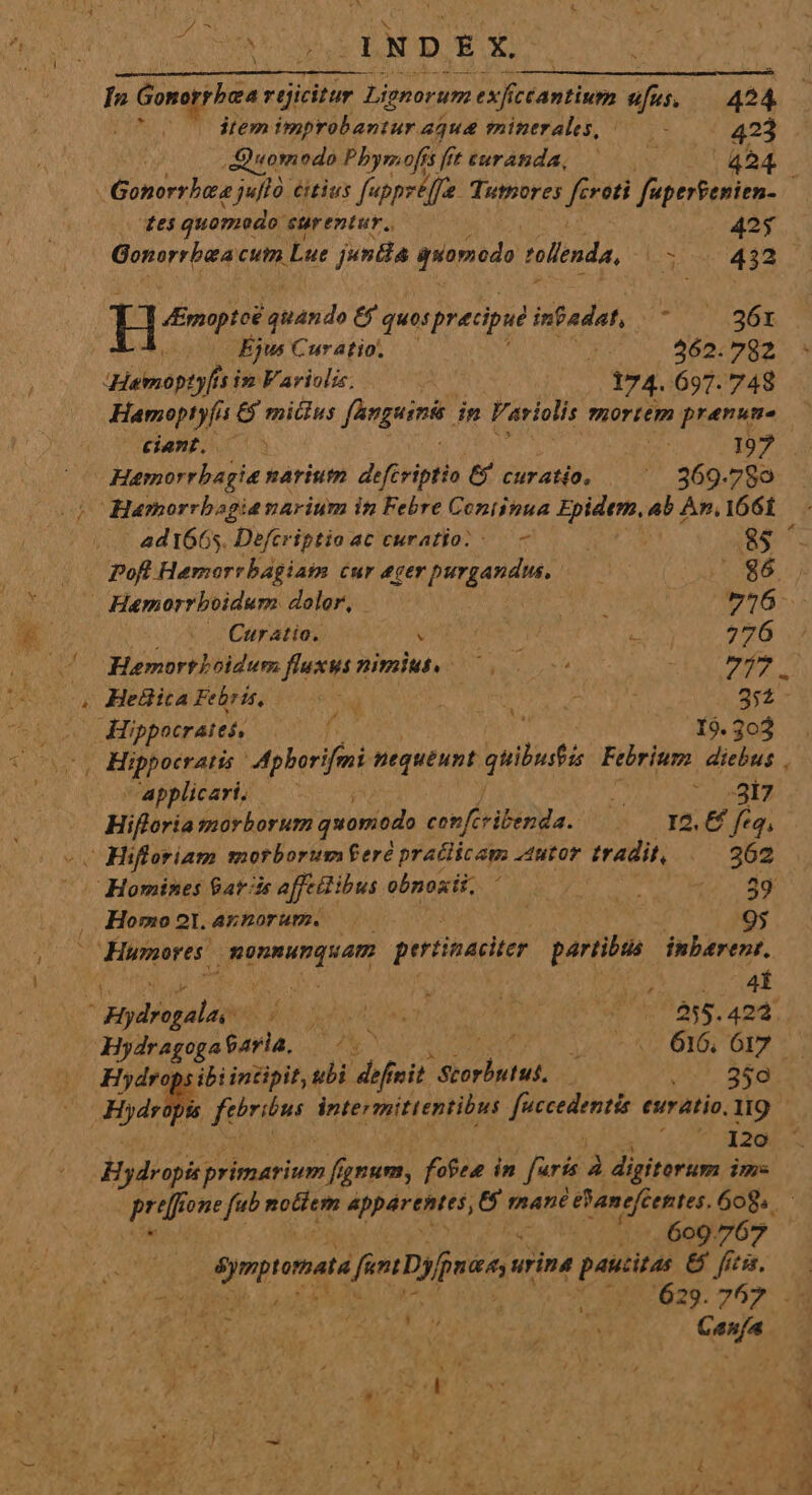 ALT E AN J4NDEX. à In a Gomrphee r(jicitur Lignorum exfí fc cantium ufus; 424 5 dtem imr EORR 4que minerales, /— - 423 Quom edo Pbyrmofís fi ftimratda, /——0— 424 des quomodo: surentur., 42$ H Ernoptoé ande € quos precipue infadat, TASEE Ejus Curatio. — r3 262.782 qdamopty[is is. Fariolis. P 174. 697.748 Hamoptyfis &amp; mitius fanguinit. in Fariolis mortem pranume «iamt. 70 uL 197? Hamorrbagia narium defcriptio &amp; Cur af; ^ 869.789 Hamorrbagianarium in Febre Continua Epidem, ab An, 1661 4d 1665. Defcriptio ac curatio. - — ! ] 8$ | Pofl Hemorrbagiam cur ROS S 2 . 86 — Hamorrboidum doler, — 3 de 726: diio n CupAtta, . ! 3 276 .: Hamorthoidur fluxus nimius. 7000 0s | yi A , Hellica Febris, d E 3::- | Hippocrates, f I9. 303 , Hippocratis Mpborifmi nequeunt gelb Febrium diebus applicari — | E nt v Hiftoria morborum quomodo cop f iia: e YA€ feq, -. Hifloriam morborumferé praclicam utor tradit, 262 | Homines Barrie affetibus obnosii. ! i pis //- 89 . Homo 21. annorum. j | 95 ^ Humores. pnm pertinaciter partibtia inbarent, i n : FA poca , nte  Judi 4: T8 ^ nb: 255.422. Hydragoga$aria, |. ps7 AU I0: OTT *. Hiydrops ibi incipit, ubi dh vit rend | 2f. BEA Hbri (trgus. intermittentibus ME euratio.1I9 - 120 Hydropis primarium ffi gnum, fofee in faris à digitorum ims (2:7, 609767 Sympiamats ferra urina paucitas &amp; fi. ) 629.767 .