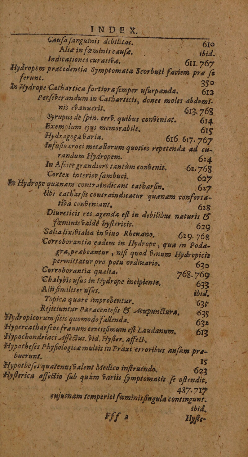 deat. EU LENITER ES LORI QU UNS GAufa fanguinis debilitas, Tea E O0 ^60 Ale in feminitcaufa. QR EN - ooo igdicationescurati$g, ——— o0 6n 067 - Hydropem praecedentia Symptomata Scorbati faciem pra fs ] feront. t  xsv 6m 0399 75. 3n Bydrope Catbartica fortiora femper ufurpanda. 613. — woo Petfcberanduim in Catbarticis, donec molts abdemi..— - iss . nis anseris i . 613.768 oe Syrupus de [pin. cerf. quibus confenist. — 614. ob Exemnlum ejus memarabile, uL vis zm 2lydrsgogataria, i (0616. 617. 767 . | DInfufto croci metallorum quoties repetenda ad €H- c te o randum Hydropem. Tu o6 In Afcire prandiort tantiim conbenif. 61768 Corzex interiov [ambuci, RT SN enia We Hydrope quenam contr aindicant eatbar[m, Me DG: (07 SL MBi eatbarfis contraindiatur quemam conforta- » tibacenPeniamt, A ; - Diureticis res agenda eft in delilibus naturis (0 ffministald byRevicis. 629 Salialixitialia inPino Rbenano, 629.768 ' | A:orroborantia eadem im Hydrope, qus m Poda- — MS (0 &amp;reprabeantur y niff quod finum, Hydropicis. AR | permittatur pro potu ovdizario, — 62o a Corrobarantia qualia, d ^ 68. 769. ; Chalybis ufus in Hydrope incipiente, 59633 ^ Alli fpiliter ufus, MSN | | Topica quare improbentuy, [ ; | 4 63; E. (oos Réjitiuttur Paracentefís E oenpunüwya, — (63s Hydropicorum fitis quomodofallenda, SRIQUANGS tiae Hypercatharftos frantum tevttsfimium eo Laudanum, 613 . di Aer v Hypocbondriaci aff us. id, Hyfler. affe&amp;k, Nac ; - THypotbefes Pbyfiologice multis im Praxi erroribus an[Zm pra-. 4^ buerunt, Ya: ; AES TOME vjgIE&amp; Hypotbefes quatenus$alent Medico iufiruendo, à ro Best aub Hyfltrica. affetto fub quàm Variis Jymptomatis je oftendis, | eujnsnam temperiei fieminis/inoula coptimpunt. P» 3» EE CAT ibid, &amp; d.d :  » M ? 3 «NE ; : x . » Ld ff 8x cA Hy, NE TS r s £e * 3  i Er, 2 «5j IN. d pM j) t t. A EE AI c CA » | E -  X Uu d » LETS A s T | ; » j Y * r . QU AL i x ^ ; A^ * J ME e 11