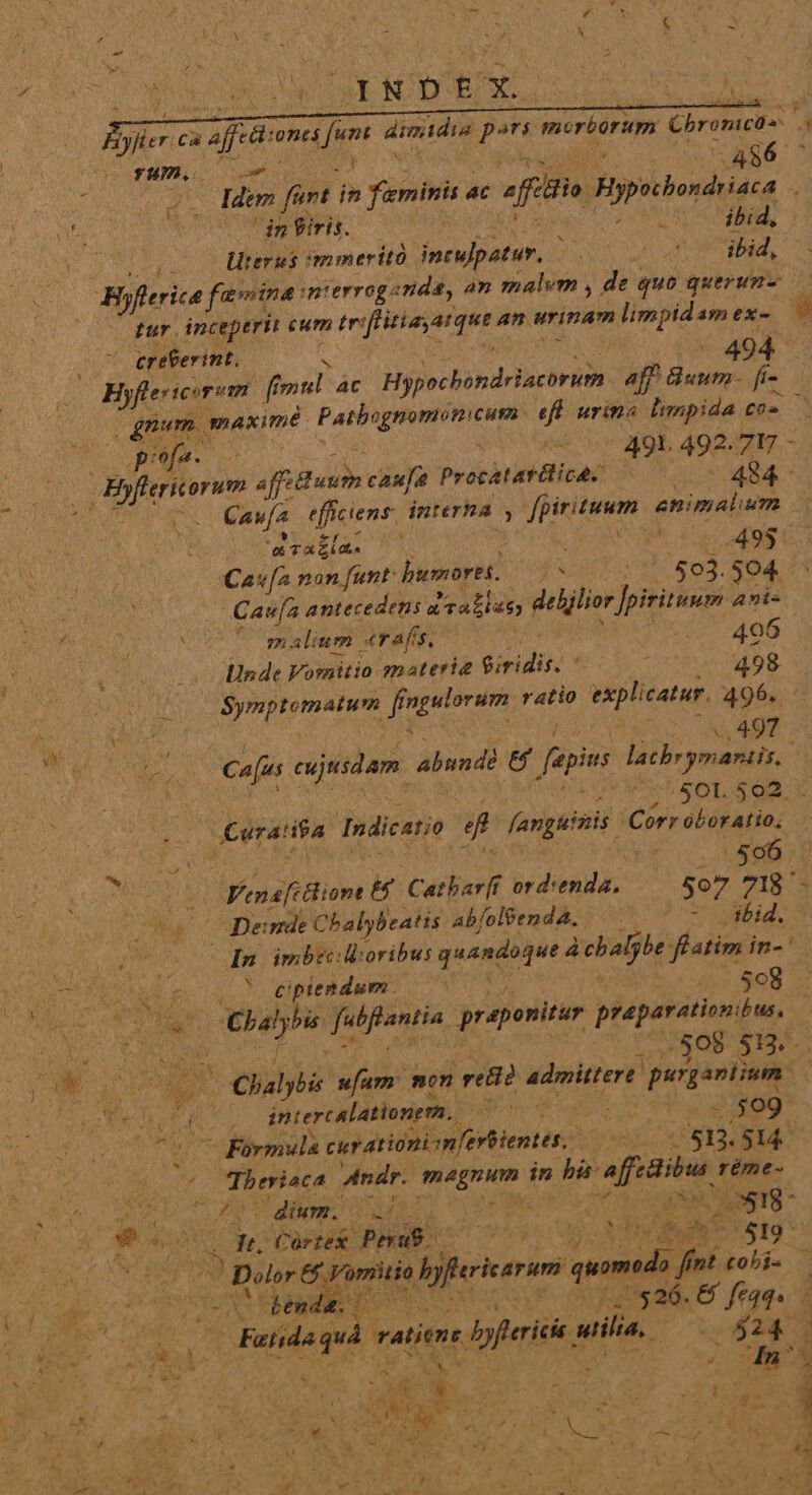 bt 24 da | i Bi N j» t x ; A iyfier: ca afe: one fum dimidia pn mirborum Chronico à Y, 7 Los r AB 486 M Idem fürt 9m fenini ac afit gp boum aca J ! in iris. 2x bid; 3 liters immeritó ineulpatur. YN WDR. ibid, Hyflerica favvina: mterrogenda, an malvm , de quo querun- tur. inceperit eum tr: feo aique an urinam limpidam exe ereterint, 494 Byflericirem . [i f al: AC Hnibindcilciri d aff Bunm- fi- gnum. maxime Patbognomon: Cum et urina impida m pee. 01 49L 492.717 - [ERI affi uu caufa Procàtasilicac MESE e 1 Caufa (eror interhA , fpirituum animalium t TAE. : dui a 49$. Cav[2 non funt: humore 29 027 593. 504 | Cau[a antecedens aailay; deljlior Jpiritumm 2ni- uc m alium serafis, 406 Unde Voraitio materia Giridis. : 498 | (00 $Symptomatum EMI ratio explicatur, 496. «,497 bs Cajus exjtsdam. abundà ie fapis laebrymariis 2 ) ; /$401. 502. . jCeraHva Indicatie D fanguinis: Corr oboratio, ^ T 596. s Vena ione Catbarff ord: uis: 507 7I - hu cer mde Cbalybeatis ab/oléemdá, — . - id. (0o MB. imbec: Moribus quandoque à chalj be flatim in-' DN. ^ eptendum. 508 -— WR un dem Yubfontis praponitur praparationibus, Dun olOgoP S12... Met P ebdid ufum: mon reti? admittere poesis: | rx Ms Jd intercalationem.. gd | | $509 vC Formula cur atióni m[erbientes,. 0017813. 814^ 4 TK Andr. IHE in hi afidibu, réme- AUTE OE MEET TRER T dd. (66 op RANTS  Sis *^ m E Córtex. Peut AA ls Juno 519 * (OR tenia derer quomedo. o fint colis a ; $26.68 feq. - A * Fia vatiens b dpferii ail. ] $ - i doors MM nr uw oL CES DE ue s AE PURETET UI A d