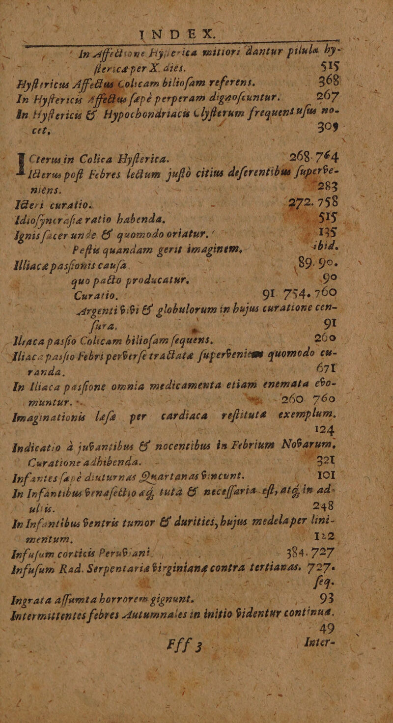 Yo: DU: Fiyierica mitior: dantur pilula bs flerice per X. dies. — SNO TAS ^ $6 Roca Affetius Colicam biliofam sinis ace 1-7 In Hyfiericis Affellus [epe perperam digaofeuntur.. 267 S hn. Hyfl ericis &amp; Hypocbondriaci Min cie frequent ufa WO. AVADA INE M des in Colica Bloc * UAR AL - a68. 764. : Jdleras pofl. Fchres dines fm citits sa diront A fel (O4 nins. i: : T y Cur ALIO. EN t y c Mif; ncrafie ratio babenda. |dgnis Adde unde €$ quomodo oriatur, '. | . ' Peflis quandam rir imaginem, Ln MIN Tibia. j | Mliace pésfomiscaufa. ^ — » jd 89 Us. E Ps quo pacto producatur, iore ON. go . Curatio, :. : ah 9I. :754.. 760 LAMQUE dtrgenti 9:93 g flne oraurs im djs curatione cen- fira. b TOUT 260  laca pasfío Colicam biliofam fequens. Mliacz pasfio Febri perterfe trallata faperienim quomodo. eu- randa. 4 67Y. Ip liiaca pasfi one omnia medicamenta eliam enemata e60-. LERHAEÜUMY. t. E cas 1 ws - 260. 760 : Ba ain atiohe lefa qe cardiata. rifinta exemplum. CU , 124 To Inditatio P yum &amp; Bottoni i» Fbrium Nofa um. Cur atione adhibenda. - AT. | uw ira 320 If 5vtes fad diuturnas Quartanas gimcunt. ny 4 Y3O0l^ UN In Infántibus Prmafetlio 4d nta &amp; ntie[faria. e ata in. Wr iu D E ! ) ' ulits. 248 : : d &amp; j : In Inf entibus entris tumor &amp; duritici bujus pid lini- * mentum. MEO E COLUMN 2. Anf ufutr. corticis Pera; TUYO ROTEN 4a. 727 ues ps Rad. quen tiginians eontra. t tertianas n. MON Jirata affemta horrorem gignant. eT Ka eU. kN dd VE ! UN TPRDPIN sti dutumnales i in initio Sidentur du ers NL we e D MEM, MIS s SUM To ies Eu PEPDANRA (deter on. , j  eda J