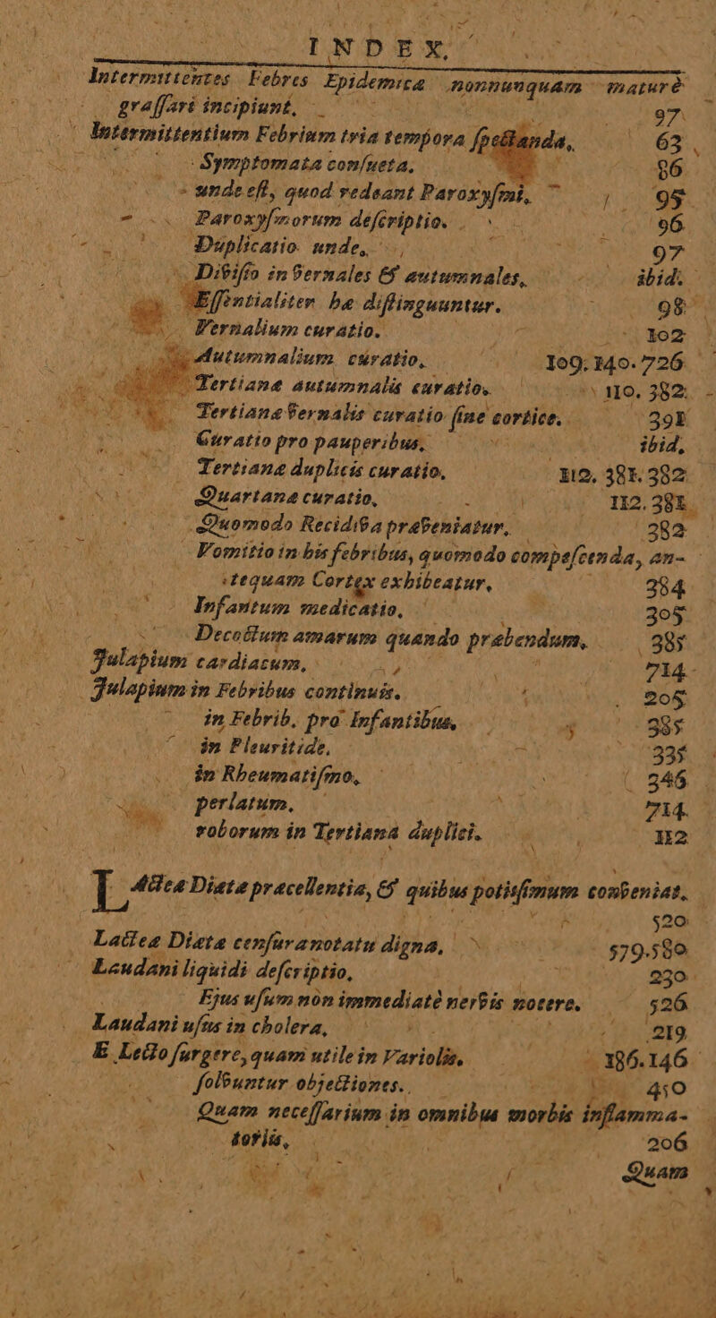 duitermirieutes Febres ids XR UNS Parure | graffari incipiunt, Le Diete praece, e ride potifrum tonpeniat, e EZ |Bitermittentium Febrism tvia femora p? da, ^ 63 (0 c $Symptomata confueta, à $6 - sende eft, quod vedsant Paroxy[fmi, ^ JEN D - s Paroxyfmorum défe eriplio. . ^ M uot o Duplicatio. unde, ARM TAE Ad ^ Diifto in Pernales €$ autumnales, eo o dbidi ^ jontialitem be diffisguuntur. tom 9 y? FIEL um curatio. b. uxo | utumnalium curatio, .— ' . og, 309.726. í Tertiane autumnalis euratio. 000. i0. 382. i Tertiane Vermalis curatio fine. cortice, 539F Quratio pro pauperibus, —— 0 ibid, Tertiang duplicis cur atio, i2, 38K 382 Da ; Vumpariane curatio, ; V oy TE2. 28. j duo medo Recidi$a prebeniatur, | 382. P | Fomitio in bis febribus, quomodo compe[2enda, An- dequAT Cortex exbibeatur, 284 heir: uedicatio, |— - 3o5$ Do Decolium amarum quando prebendam, ..985 | Sulapium cardiatum, |. 5 ; 7L44- |» gulapium in Febribus continuis, / . £o& | in Febrib, pra Infantibus, — y 005985 | in Pleuritide, MAU 0093$ 2 dm Rbeumatifmo, ^— 2 ( 846 erlatum, — id 70i: el rubus in MA aes duplici. MM. Nu2 * Ó 520 Latiea Distae cenfüra notatu digna, ^ o. 579.589 Lcudani liquidi defer iptio, j 230. Ejus ufum nón immediaté uerbis motere, s $26 | Laudari ufusincholera, |^: xb Abs: duadM E Ledlo fargere, quam utilein Variolik,. - 186.146 - folbumntur objetlionts.. OF IC 210 Quam nece[farium in omnibia morbis inflamma- TOR. ib AU. SUBEN TE at ^ 206 ; :