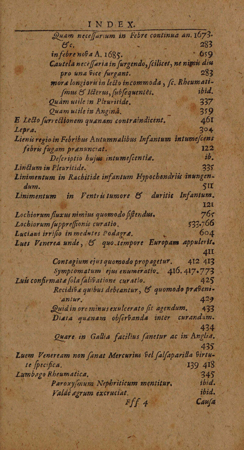 f / * SY N E. eua du INDEX í ADD; EZ UE in Ere continua an. 1673. PR BRE NU ebd Tw o c6: EA an in s febre nof A. 1685. MEN rn AW Cautela neceffariain po fcilicet, nt nipris dis - (0s pro tna Vice fargant. 282.4 T mora '& longiori in ledio incommoda , f Rbeursati- eo fenus & Mlerus, [ubfequenies, (— dbid.- Quàm utile in Pleuritide, um. a7 i Quamuiileim Angind, 0007 t 359 E Ledlo far; ellionem quanam contraimdicént, — 461. | Lepra. i RE eM Lienis regio. dn Febribus Autumnalibus lofantum intumefc pit: febris fugam pranunciat. po m2. Defcriptio bujus. imtumefcentia. NU JUEGA JR in Pleuritide. —— MAU 33$ Linimentum in RACHHAE Aruner Hypocbandrii ioco - dum. ! SII | Livimentum in Venti tumore & PALIN lpfaniwr. | | I WU. er gar Lochiorsm fluxus nimius ES i ffendu. — TAY | Lochiorum feppre[fr fonis curatio. 53266 | Luciani irrifio in medntes Podagré. e 604 dá WO. 4M | .Contagium ejus quonzodo propagetur. 412 413 ys : Symptoratum: ejus exumtr atio, : 416. 47.773 . Luís confirmata folafaligatione curatio. —— | A 428 ! Recidit.e quibus debeantur , & quomodo prfeni- T i.a aniur, / | 4?9 Quid in ore minus exulcerato fft agendum, 433 - i i Diei quanam obfe rbanda intér eurandam. (434 . Quare, in .G Alia ficilis fanetur ac im wm Aso » Lus Luem Ventream non fanat Mercurina fel Hfalfaparila firtu-. (te fpteifica. | JPaci Rant uto 397 ARIA —zgmbogo. Rheumatica, ! P :345 a Paroxyfmuma. Nephriticum mentitur. . ibid. . pee Valdé egrum excruciat. — MIL AE 4 &