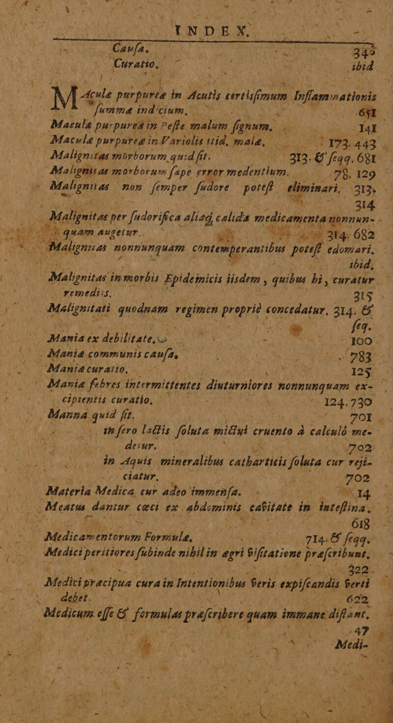 ce sots CAMAS C | NUR E 34 Quratio, NS Pa KU ibid TENE LE: in fero lalis füluta michel cruento à calculó mt- desur.—— T o2 dn -4quis. mintralibus catbartitis foluta cur reji- ^ ^ fumme indicium, 7. pn 651 Maenla. purpurea in Pefle. malum fanum. jte -Y4I Matvle purpureg in. V ariolis tid, mal, Uum 443 M Malignitas mürborum quid fit. EUM 3n. xis 68t - Mahgniuas morborum fape error medentium. 23 129 ' ibid, niter) in morbis Epideinisi iisdem , quibu bi,curatur — remedii, c | 2135 Malignitati putdeem regimen proprie tonsdatur. 314. 6 ^ e Mamie ex debilitate, T : . ft ; — Mania communis 3 ana NN A CIN: OS Mania Curaito, TS 125 Marie febres intermittentes dinturplora nonnunquam ex- | cipientis curatio, ^ — : ^--124.730 2 Manna. cup [/ I^^ REIS e Do M | ciatur, 57 deam 702 : Materia Medica tur adeo immen[a.. bic MN TA. V Meatus dantur ceci ex abdominis catitaté im dutefüna. n ; fà L iN ML 1 4* 618 POR Ma LO IRA Vorst, Ced ow que 6 feqq. Mtdici] MERE dms nibilin egri $i f tatione preferibunt, : 322. Mrdki precipua cura in Intentionibus feris expifcandis Seri debet. - 622 Medicum e[fe &amp; dures grairibert quam immane. diflant, VERRE MCAA. oy DOES; 28s vane. Mab