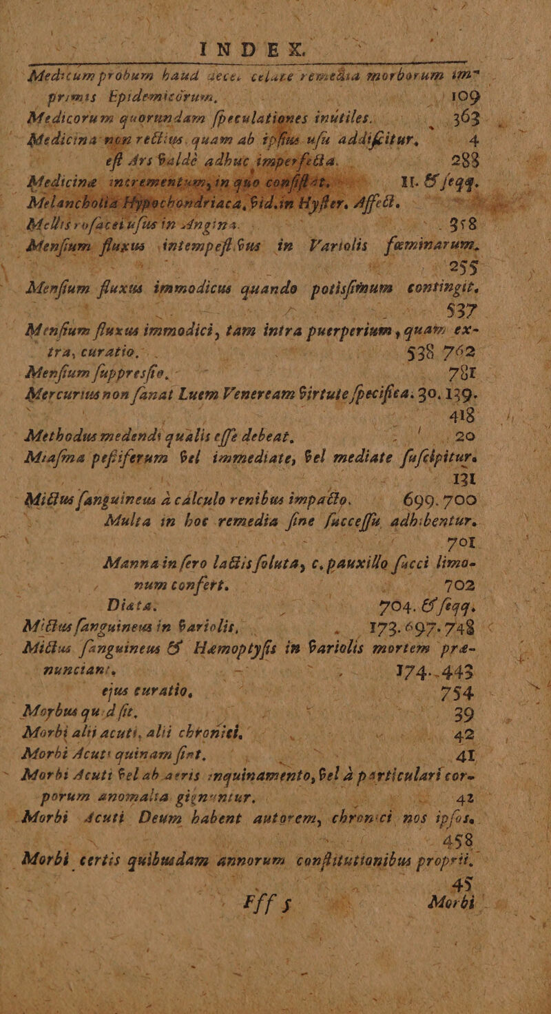 IUe s ; a d TURN * uv &amp; | 1 j N D E E &amp; L — —MM MM MÀ —— MÀ HÀ in ^ Meditum probum haud acce, celare remtáta morborum im. promis Epidemicórusn, i EUN feo) Madicorum mper feud es PAPAE PERO TA 363. e Medicina: dpffus ufa addifüur. 4 — (M / rofatei ufus i 4ngim- (eoo) T M $8 m Menfam um. rw smepef d dn Variolis femina DAE TT M Menus um y festa ipymodicus quando poti imum contingit, ho AOORWE ce P. / Mei d inmodici, tam intra Puerurite quen. ex- $n drA,CUrZÉO, , jah. 538 762 cM LARA eres; TO D LGSZBE 3 AMerruritanon fanat Luem Veneream Sirtute; [pecifíta: 30.139. 1 E 48 TUA. qu ^ Methoduesmedendi qualis eff debeat, PAM re. Uoc COM - Miafma. Pipe Pel immediate, $e mediate fs sfelpitur. 2e USE Mu Lora A RE Midi por P yr Alio venibus impida, T - 699. 700 X Multa. in bot iod * ine facce[f adbibentur.. nt ; y M E : A RUN Me CO SENS DEUS — Mannain fero laBis PR UN Z pauxila dne Jimiüs cea o0 menconfert. 50000 MARII 7 V UNUS d a sepan Diasta. v s 704. 66 feqq. Art Mitius [anguineus in Pariolit, «173.697. 748 « Vue Mitlus fAnguineus 6$. eddie in Barinlis mortem pre. 00 Ds unciant, s QE pne .443 d UL Furktlo, i Od D EUN E AC o e Morha quie 65) p Nl M DURO Cu Morbi a alii acuti, alii cbroni- ION DD TS TR 42 E Morbi Acut: quinam fint... quU N (MD 6 ^ Morbi Acuti fel ab aeris inquinamemto, fà partieulari fünE Coo porum anomalia. gignuntur... 00 45 Y 43 ^ ? Mere Xo Deu, hatent Mn ehronici mos pfe | OMEN (Mw dou ^ quibudam a annorum sefitiln propri cour RON : | E L2 v SAY ad: 5 nu : * X AN Le Ret tu hs us Y Y a ) N &amp; $47 CRONA &amp; j NR S QULA GU. VIRUS LOL ESI Mak a p dua