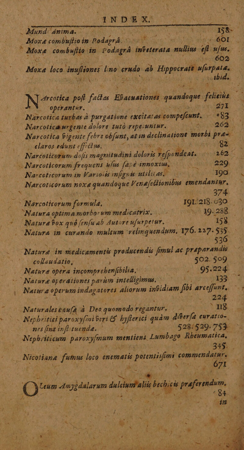 Mund ámma. NUN UN UA * Vue ^ , Mosa cómbuftio i in. PodaprÁ: 3 RM «601. Mose combufiia dn adepri infeterata aullita di ufus, - Min 602 Masa loco imafliones lino: erudo: 4b h Hippocrait ufirpata. Qo du Te : UNA ahy .Abid., i Mx ; , MP a Nee b faclas Ef acuationek quandoque felieiia. Y operanter. : la CORBNE Narcotica tubas à purgatione excitatas compefeunt, v *83 S. Narcotica urgente dolore tutó repecuntur. ved |263 . 1 Narcotita Pigente febre sfr, at in declinationt morbi pra- , «laros edunt effétus.-— 7 5S3 82 (— Narcotitorum do[is magnitudini Poo 3efpetdeat. (262. s Narcoticorum freguens elus [aj8 innoxius, 229 Narcoticorum in Varioiss mfgsts utilitas, 1980 ., Narcoticorum nire fiARIAE Venafetiionibus emendantar, LN co Hee tum Jat j 191: :218.630 ^ « Natura optima morbo um medicatrix. |. - ^os 194288. '! * Natura9ox quó fenfu ab Autore ufurpetur. — T dag Natura. in eurando uem relinquendum, 176. 237. Y». | 53 Natura dn Pria preduerndi fimul ac praparandis collaudatio, 502. 509 Nature optra incompreberf (lia, . 95.224. Natura operationes parium intelligimus. NO PME 133 ^ y Na aura perii indagatores Aliorum intidiam f íbi arceffent,. e i Uu. MEO posdalea &amp; Deo putans regantur. . n8 Nephritisi parax vy/mi Peri &amp; byferici quám di&amp;er[ euratio-. nes (Int infituenda. z i 528/529. 753- ipla: fep mtniiens. Lumbage Rbeumatica, — E rM Nieuliane fitm loro enemati s peni mi commendatur, S i z v : b vu 671 | |  Qu ^ j ; LUC a t OQ Leupa A ygdalarum duleiumf'alits Ms ir P uda L ; t. AMET