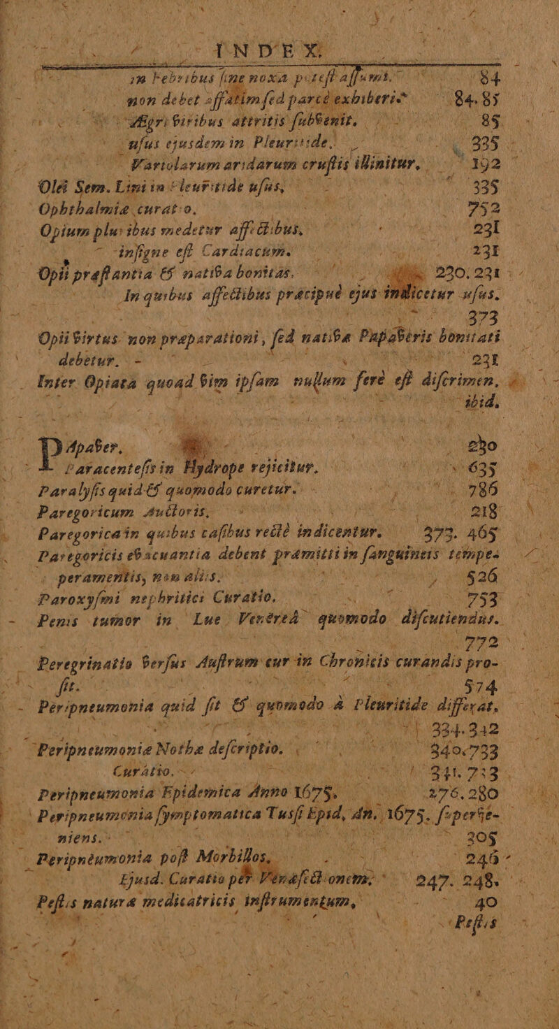 ndis $»0n debet 2 tim fed parcé ea bens EL 8; 1 rte Mni eub ve aitein febeemir, (RUP VG HEN 8$. * A RUN Onus ejusdemin Pleuritide! 5 7005 QS. bo Cm ^ Fariolarum aridarum eruftis ilinitur. ^ 192  b 01 xim! Lipi i in leuritide ini d ; n | Opbtbalmie curato. zai . Opium ple ibus snedetur affi ti ouk ^ nffgne eff Cardiactm. p. E prefiantia 6$ natiba bonitas, 7 ; An quisi affectibus pratipué. ge nilice '— — debetur. i 1:7 ARN DY ; Inter opiata P fim jen vam fei J difrimen, As E : : di. aid hs pese t wm i. (8h ? aY acentefis in. ES rejieilur, 4 da BT E Paralyfis quid t5 quiputito curerure : o d : UA Paregoricum .ubboris; ^00 psa icd ta 218. . Paregoricain quibus cafibus reiié indicentur. Ü 273 3. 395 4 Dartgniti demaniia debent ien in fanguineis ttopes ^. peramentis, Bim ds; P i Lo 526 Paroxjmi n phritiei Cirato: MR ewe 753. - JjPemis tiufhor in Lue. Venered peomods furiis Ly irm —Persgrinati Perf Aufrum eur dn Chro curandis pro- eb T fft. Lm 4d a Ms 74 T TOPMeptur quid fi f t S9 qund P Pleuritide di iffecat. | y diia PO AA - P 334.242 D CPeripntimni Nothe Air pon ndi 34077 23 E ein Cur Atio. MAS a ONSE 228. | 0 Peripneumonia: Fpidemica done: M25 di A76. 280 — I | gu Peripreumdnia fyepiemafita lise deni  16s. feperse- d Wien sas T | EUIS IR UISUM eS 30$ rripnéwmoria, m, Mirbill RE x ENDINSA Kk: 1 SE) Ejusd. Caratio pet Fe p CHRON Ve abdo 248. E Pd i5 natur &amp; meduatriis d Jor ETE. | 2 ; * w L