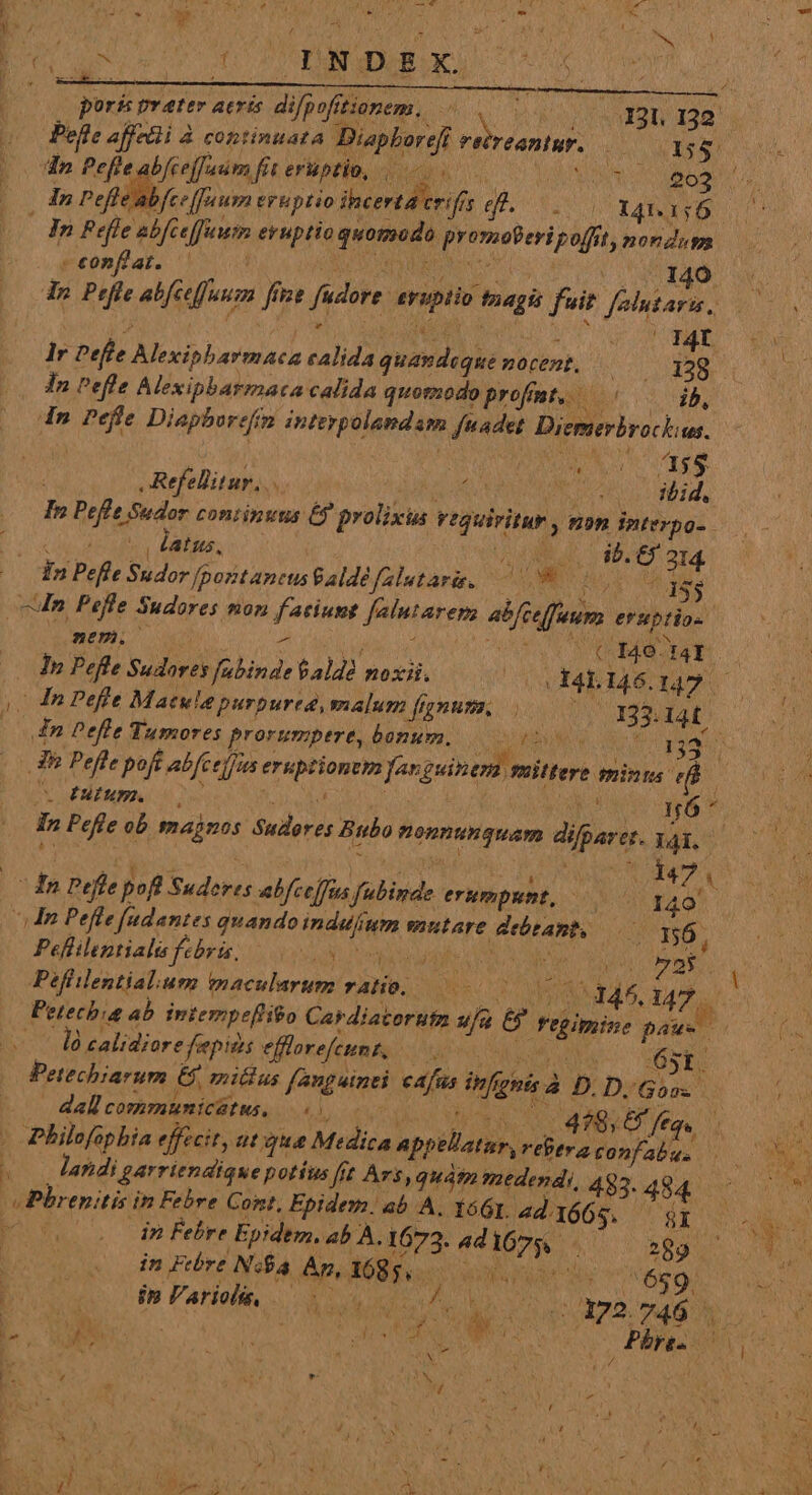 mbi . i4 in. Et. (34 ES w , - i / » i S 4 por&amp; pv ater AtrÉS difpofftionem.,. NN Ji Bn 12 Pefte affedli à continuata Diapborefi retreantur. LC ESAE In Pefle abfec[feum eruptio ihcertd criffs ef. Yo 141.16 ( à 1i là calidiore fepits ellore/eunta. o Sg Lo 3i 65st. Petechiarum €$, mitius fanguinei cafas infighis à D. Di Goos í : 1 desea dall communicátus, - laridi garriendique potíus fft Ars, quatn medendi, 493. 494 Pbrepitis in Febre Cont, Epidem. ab A. Y66r. 4d. 1665. &amp;i LE 14777 DE *)  / 1 d 5 Mf dea ^ e pow M. A Sm , UN xh r AN, T : i / Jj : t i , :  ' 1 E ET ; zi S » p Bere ^ (à - conflat. REO HERD NH s VOAMEAO us dp Peffe abfceffuuzm fine fudore. evuptio tnagis fuit folutara, — lr Pefle Alexipbarmaca calida quamdeque mocent, — js (ND In Pefle Alexipbarmaca calida quomodo profmt, — TY In Peffe Diaphoreftm intevpolandam fuadet Diemerbrockius. Refellitur,.. M Pee Mrd. In Pefle Sudor continuus 6? prolixia requiritur, non Interpo-. QUIS NP PN AURI P. CT 314 1n Pefle Sudor [poit ancusSaldé falutar. b su Me i53 (cM Pefle Sudores non faciunt falutarenm ab[celfuum eruptio- mum. A MEM Lo TUOdq4d. ads ! (0h Pefte Sudores fubinde $ald2 noxii. ^(xXI4E146.147 — 0 n Pefle Maule purpurea, malum fnums 0000 133.141. n Pefle Tumores prorumpere, bonum. 000007. 33 3h Pefle poft abfc efus eruptionem fa guinem mittere snina e | S E ERBA: 4 Du Mcr o SO QN AC nó ^ In Pefle ob majnos Sudores Bubo monnunquam difparet. ya, — da Pefle pofl Suderes abfcehfus fubinde erumpunt, AMA ^n Pefle fadantes quandoindujium mutare debeant, ON TÓL Peflilentiali febris, doppi qo sea soy Pefhilentialium imaculartm ratio. WA MIT 14 NR