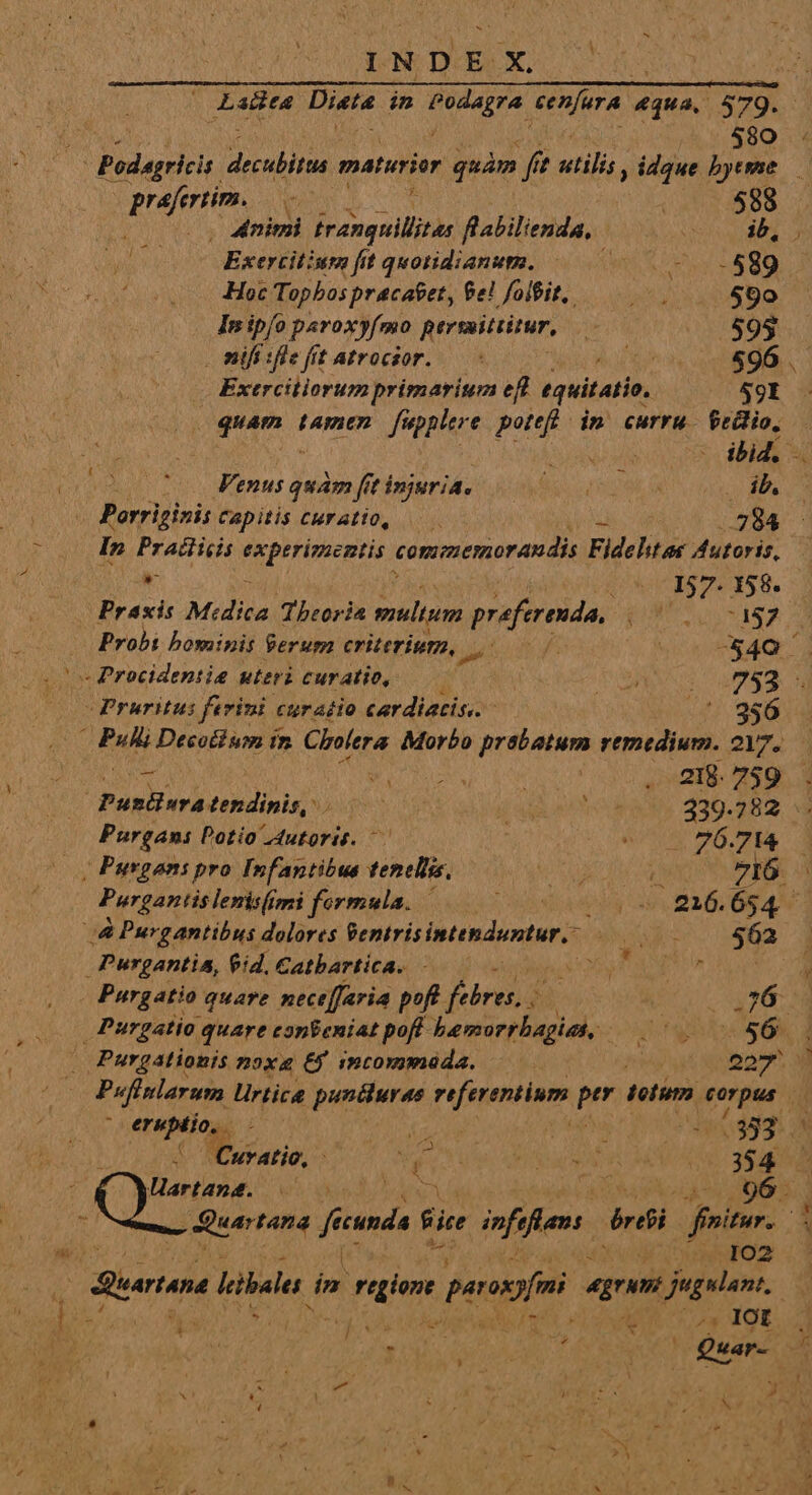 - ; 580 T Podagricis. PE maturior quàm [f fi ? rini idque bytme — Vie ve | 588 o. Animi ewe flabilienda, UICE AY Exercitium fit quotidianum. M EN 1^ Hoc Hep hor prucaere £e! foiPit,. AS 590 Inipío paroxyfmo persmitrirur, L 595 nifiifiefit Atrocsor. — 4 Uo oe. Exercitiorum primarium ef equitatio, 59I à : Aet ibid. VA tuo emus quam fit injuria, bouger» E Morrtii»in Capitis CMratio, 7284 In Pratticis Vp Kiect commemorandis Fideht os Autoris,  (7157-158. Praxis Midica Theoria multum praeferenda, pos qe Probi bominis ferum criterium, T fre -$4Q - Procidentie uteri curatio, ——— ! Y MPRUATS C MEER -Pruritus ferini curatio cardiatis. - .'.. 986 (Fu Decottum im. Cholera Morbo prabatum remedium. 2Y7. in Mew Land . 218.759 (mH quay kg ig | Aga on 339.782 Purgani Dotio Autori. — | eU OPES 3 | Purgant pro Infantibus tenellis, uoo 0 I6. Purgantis lenisfs imi formula. | jos o ity Coon B2: Og 4v dA Purgantibus dolores ii e t ir uNsaR rr. 62 Purgantia, eid. Catbartica. - NAT. dia Purgatio quare neceffaria pofe febre i 3 JUST ELS ad Purgatio. quare conBeniat poff- bemorrbagiat, - 4 P LOS ON, d Purgationis noxa 6$ imcommada. py 20. - INDEX V. eruptio, - m Lina 01883: 'Curatio, - Wu TM TE n (384 Hartand. .— 102 tun Libale dn riter paroi Á— jugulan:, C id £^ is í^ ^3 IOZ Me TN AS ?Quar- : - * VU ERA | y bj * LU ) Á X * A A * 1 « - Du »Y *