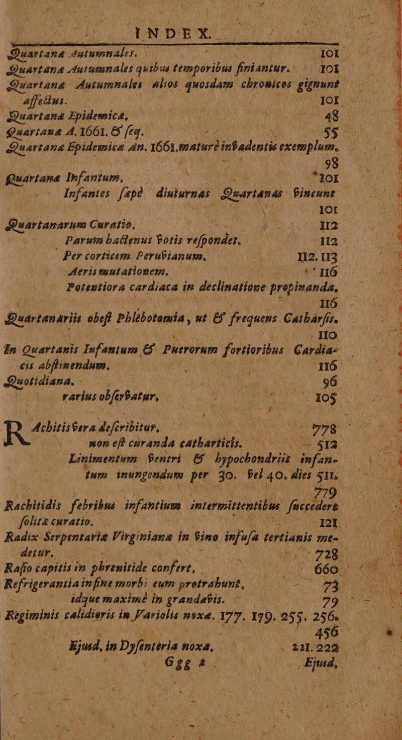 uartana ym camus) E Quartana Autumnales «lios quosdam chromieos. ppt Affecius. | | SET RIOE. JQuartama Fpidemict, — ise hadas ju 48 Quariax&amp; A. 1661, 9 ft4. S HARITUMM N * 98 Quartane Infantum, |——— ^ d MS 10i Infamies. [ape diera earianas Pincunt 1 : » Y. X  : ios . i : D a A^ A Z Ad , Rec qutt : * ; £N E : x : ; ; C 3 ; S c 3 - PUES. - , GM Du UD E OSNEU T e OPERE. cod o: e ^  rur d -   AS ae 2 v: - — Sa E Eno i. TUO ccm: tu ail dicc ocn iere - - £ Y S POE dBuartanarum Curatió, — : PEE UIS d SE. Parum battenus Potis vifgondeh A12 | Ber corticem Perufianum, d 012. 113. Aerissuutationep., — opu 16 Potintiora cardiaca in declinatione prepimanda, ! nd Sieertanaris ebef Phlibotemia , t &amp; frequens. Gerbirfo rarius ob feratur, VO MUR Y NOR - $  f á x 3 ! * E tibirh OA defribüer, MSS EE 778 non eft curanda eatbariito, (MOM DE — Linimentum fentri E58 bypochondriis infan- Ium TERREA prr 3o. Pel 40. dies 51. 779 Rachitidis febribus infantium imtermitentibua feccedere folita. CMYALÍO, — MEET RGE. Radix Serpentavia Virginiana in fine iua tertianis 7262 dev, 0 | : Me oos Rao capitis iv phrenitide confert, - ^50 6605 0 Rrfriqeran a ifa porto eum pretrabunt, qiE T MAN (— idque maximé in grandabis. ^ —— 79 ^ Regiminis. calidi ierís in UNUS noxe. VT. 179. 255 256. ( 6 Ead in Dyfintiria n hb S x 22l. E G ££ 2. Ejmd, Ty. des ON E CASU