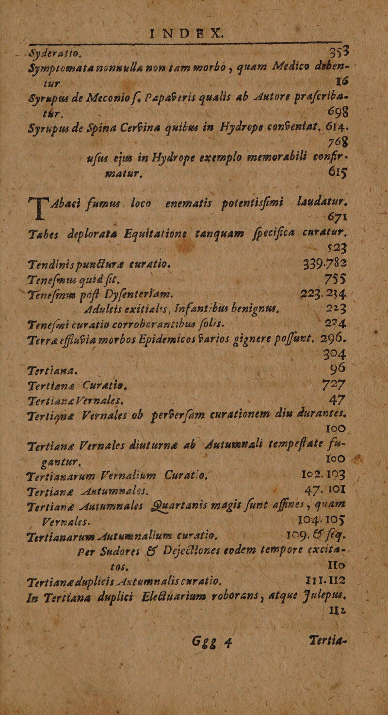 En d Syderario. VA ard PAS TN va 3 6^ bip nonsulla non Lam vorbó , pus Medico dsben- - 24 UP o. dc Wy, | Syrupts 5s Meconio f. Papáferis 2 ab Antort preferita. pia tár. i id 698 y ane de spina vnlacs quibu in Hydnip e confeniat, Ia. s i Nm cv m wai ejus in Hydrope exemplo quem Micia pne matur. id | ior d dun . T fumus. loco enematis ona imi asdatur, i .-671 Tabes deplorata Equitatismt. Pio feecifica curatum, 00 i id 9940893 51. Tendinis punciure euratio. ANE ied 782 Tenefemus quid fit. VO Me ic uc 6 by REC im pof? Dyfenteriam. ^ NCNVVN edm 4. - tdultis exitialss, Infantibtn benignus, joa be M n Tinefeni ctratio corroborantibus folis. 00000 V 224. - Terra effiutia morbos viuere farios. gignere poffunt. 296. n v oh i^ aos. Dort aed 9o OU NS : gos MD PB CC dd qertlane Curatio,. QU ied vs sgah boc NS EPA AA es TertianaVernales. m o wages Tertione Vernales ob perferfam curationem diu durantes, 100. Tertiana Vernales diuturna 4b. dntmna temptflate f^ gantur, : IcO :s* ( Tertianarum Vernalium Curatio o om 1o2. 123 4 Tertiane. utummales. po HAIDI Tertiang -Autumnales: Quartanis magis funt-affues, quam Vernales. — . 104.105 | qertianarum Autumnalium curatio, 6/0, 7 009. fig. Per Sudorts &amp; Doeii 0neí doof. net (AES, AM (95, 2 md SpA Ay j dto ' ioa Fore DA Aseo Pn a qw ETT MS m In Teriiapa Mute Braga roberens , bora Jupes. A v : he A o M CTS '] 6e 4 x Teria- P d à