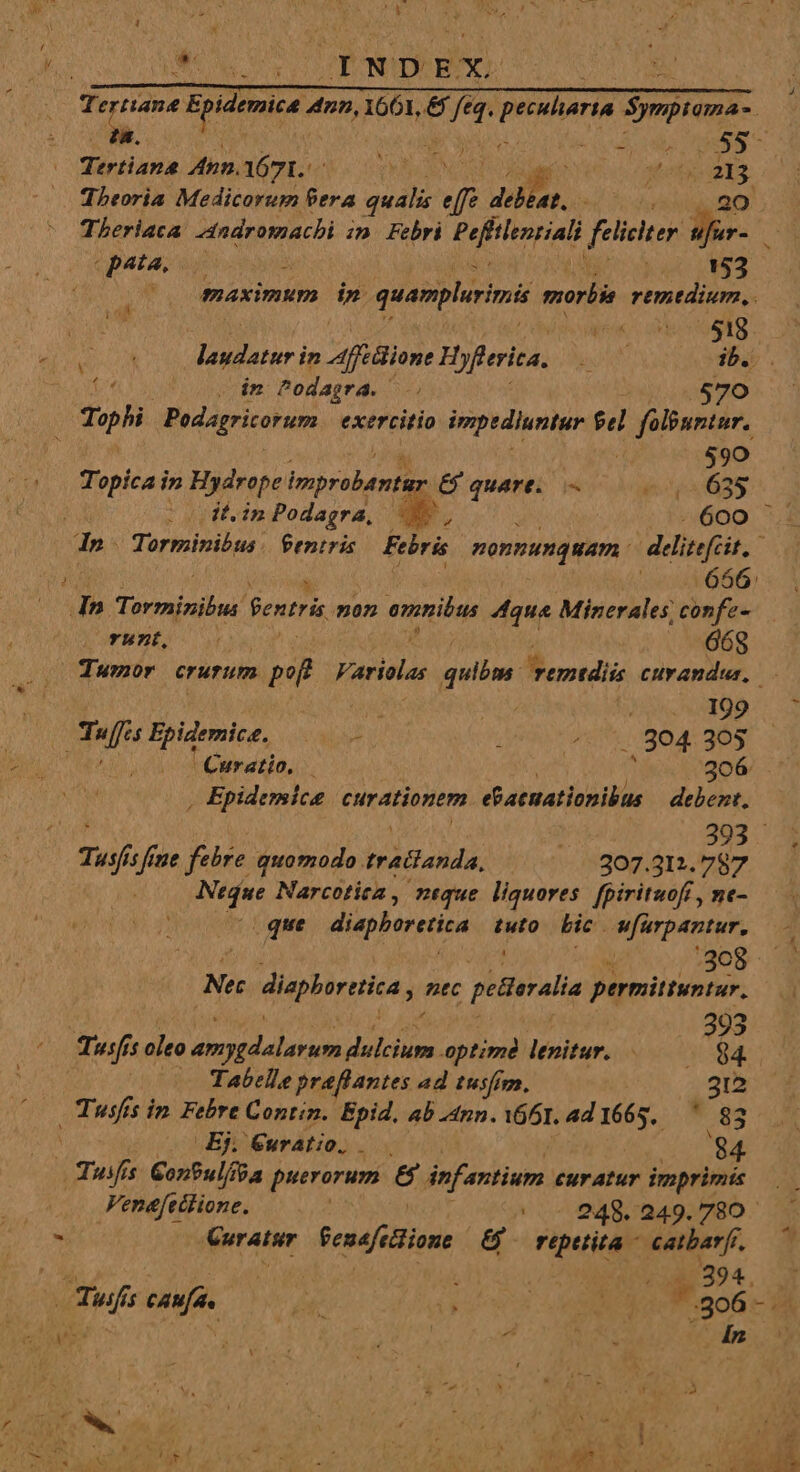 » e DuC WE pe Theoria Medicorum 9era qualis df COP, à pua 0 153 20 maximum dn. quamplerini morbis remedium. : laudatur in Affclione Hyfferica. TN ib... putet in Podagra. . 570 Pup. Podagritorum exercitio impediuntur $d folbuntur. : 590 Topica in Hydrope improbénión  E quart. EN iv) it.inPodagra, - 600 Wn, | 668 Tumor crurum poft Variolas quibm. M erotdiis cuvandus, ite .. 199 | m Epidemice. (ote ; ^. 5. 904.305 Curatio, — j 306 . | Epidemica curationem. ebaemationibus debent, XT | | 393 Tusfis fiue CAL NeTIUaP Y, ages 307.312. 787 Ntdue Narcotica , ntque liquores fpirituofi , ne- . que diephoretica tuto bic wfurpantur, Nec diaploretiza ntc petterali permittuntur. 3 Tusfí n oleo Jc gi du uiia optimà lenitur. .——— des | — Tabelle praflantes ad tusfim. 312 (0 CTusfís in Febre Contin. Epid, ab ann. Y661. ad 1665. 83 à Ej. Éuratio. 84 Tuifís. GonPul/ba puerorum &amp; infantium euratur imprimis Venefetlione. | - 948.249.780 Curatur Penefectione &amp; repttita catbarfi. 394