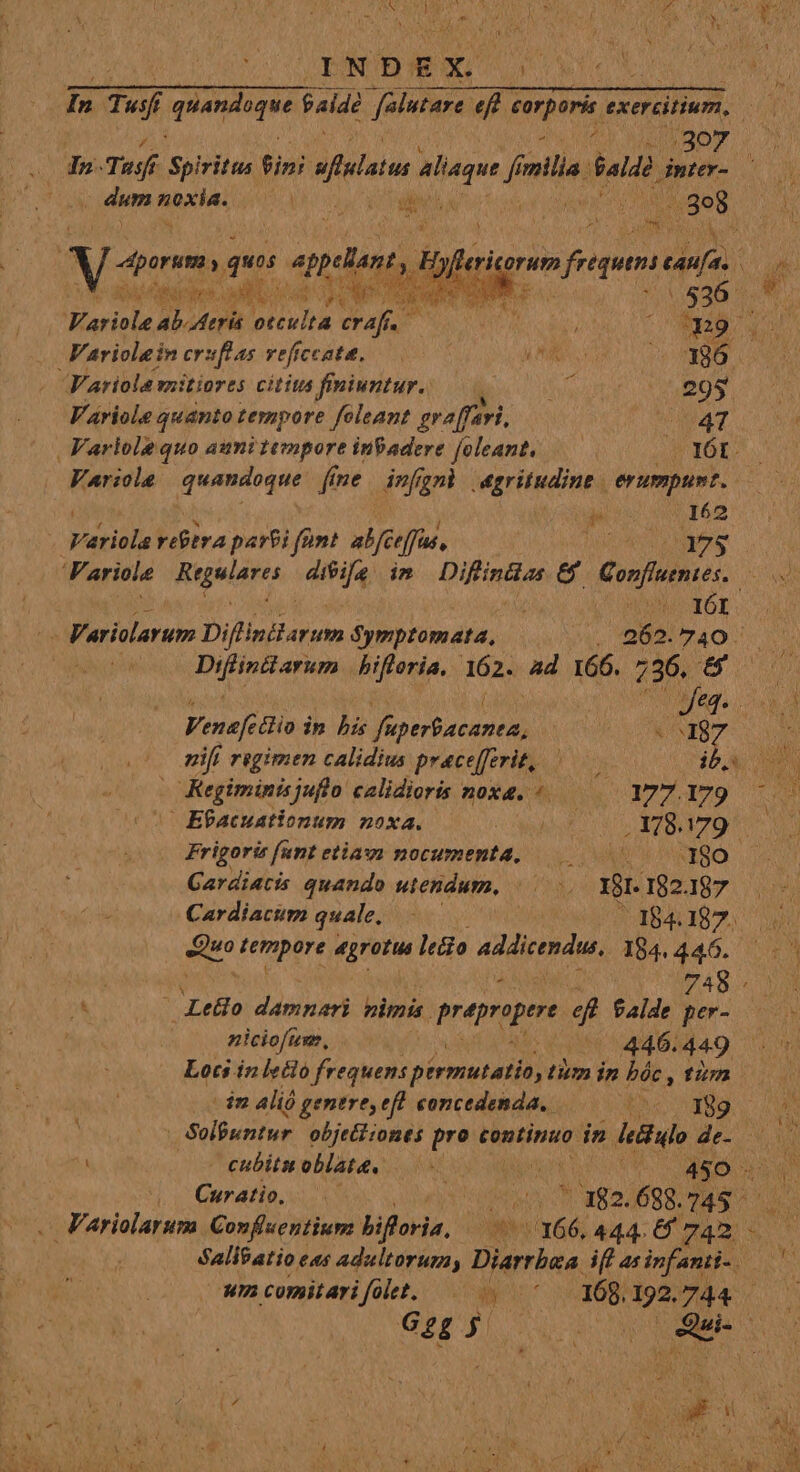 307 z ^ dum Aut. NE d (10398 xt  ques plor, n Puiitatan bifloria. 162. ad 166. 736. 5 Variolarum Confluentium bifloria, 17:166, 444. 6/742. T TU EY dog ME ar aru i 536 Variole ab Atris occu] M bx. | EE 2 n Variolein crsflas veficcate. NS — X86 Variola mitiores citius finiuntur. OD A 295 V'áriole quanto teropore foleant graffari, 47 Varlole quo auni tempore inVadere [oleant. IÓI. Variola quandoque fine | infgnl egritudine | ig: oo dé 162 quapiela ribera parei fünt abfceffus, | Ue cere Variole Risse, difife im bii dt &amp; Conrflutntes.. | IGI - Variolarum Diflinarum Symptomata, TON OIro or a ac S23, vo P M M ) f MANET m J| * * - ad - B * rs aw n A Y Venefe &amp;io in his You (BT cs nifi regimen calidius pracefferit, ^—— $bAL SN -Kegiminisjuflo calidioris noxa. ^. Y77.179.— E?acuationum noxa. TUN JUL irs pco ro Frigori fant etia: nocumenta, 0 180 Gardiatis quando wiendum. /—.. Y01.182487 Cardiacum quale, — 184.187. d tempore feet ledio pe dris 184. 446. sig 748- L . Letio damnari imis. prapaper ef falde per- niciofum., 446. 449 Lots inlvéio frequens pirmutatio, tim in bác , fm ^im 4lió genere, eft concedenda, thc 089 1 | Solfuntur. objettiones pro continuo. in ule de- — — — eubitu oblata. 4 PÀ d 450 d Curatio, — | hei M ' 182. 688. MESA