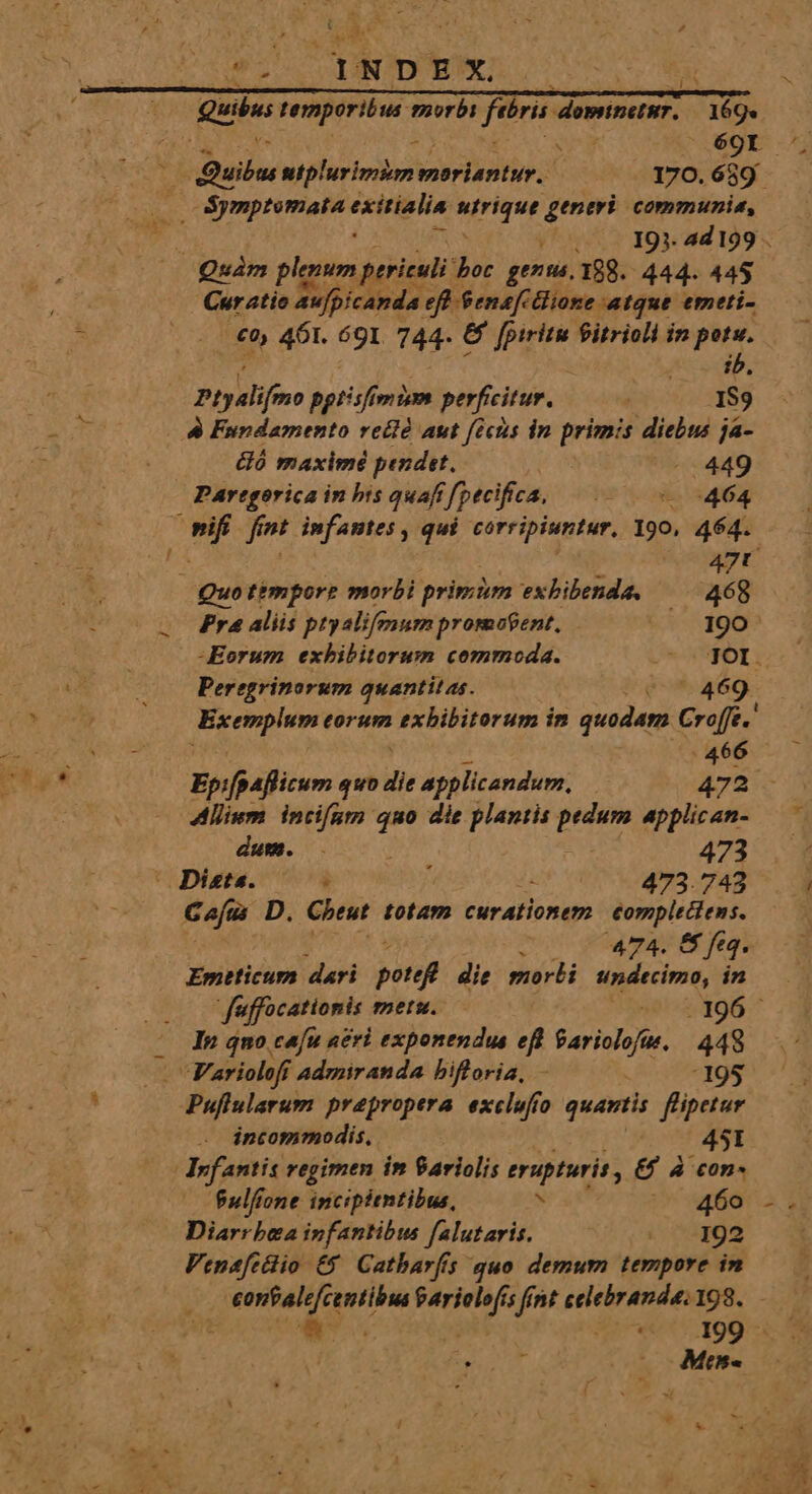 Quin temporibus. morbi feris domtnetur. 169. £5 eg 69r. i daibn uiplurimim emoriantur., 170.689. i y 191. 4d 199 . Quam plum periculi: boc genus, 188. 444. 445 Cur atio aufpicanda eft Senaf ione atque. emeti- .€0) 461. 691 744- e Li fitrioli in kun ib. vd vaio ii Aion fint celebranda 198. p 199 - ref A 00 Mee 2 ! Ptydli ifmo pptisfimim perficitur. | IS9 &amp; Fundamento rellé aut ficus in primis diebus ja- HÓ maximé pendit. -.449 Partgorica in bis quafifpecifca, |... 464 3 n fint infantes , qui corripiuntur, 190, 464. 2» : 2 Quo timporre morbi primm exbibenda, |. 468 Pr4 aliis ptyalifenum promofent, 190 Eorum exhibitorum commoda. — JOY. Peregrinorum quantitas. Ue 469. Exemplum eorum exbibitorum in » quodam Croffe.' :466 —— Epifpaflicum quo die applicandum, 472 - Allium. incifatmn iw die plantis PUN applican- —— dum. . 473 (Diete. 05 473.743 ^. ] Gojus D. Cheut totam curationem €omplectens. : 474. &amp; feq. Emeticum dari potef die morbi undecimo, in DE due uffocationis mets. hse! «2 496 .^ - In quo cafu neri exponendus efi UM 448 Variolofr Admiranda bifloria, - -195 Puflularum prepropera. exclufio quartis f'ipetur incommodis, 45I Infantis regimen im 9ariolis erupturis , &amp;£ 4 con- fulfione incipientibus, N V pda s Diarr bea infantibus falutaris. « .-192 QM 1