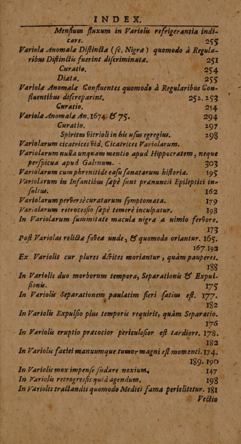 - M 1NDEX : cart. 44989 Variola dnomala Difints (€. Nigra) quomedo à , | Rua r ribns Diflinclis fuerint diferiminata, 251 -». Curatio, a E P 254 Dieta, 255 Variole Anomale: Gorffuentes quomods. d grita Con- flentibus: difcreparint, s 252 Gnratio. | 254. Variola -nomale An, 1674. &amp; 75. : 294. * Curatio. — V 297. Spiritus Gitrioli in his wfus egregius. 208 Variolarum cicatrices 9id, Gicatrices Fariolarurm. Variolarum nulla unquam suentio apud Hippocratem , i dtd perfpicua. apud Gal:num. . 303 - Variolarum cumphbrenitide cafu fanatarum bifloria. /X95 Variolarum in Infantibus f[epé [amt pramuncii Epileptici in. 2o feltus. 9 qa - Variolarum pertersócuratarum fymptomáta. |... 79 UR Variolarum retrocesfío [apó temere inculpatur, 198 Pofl Variolas relicie fofea unde , &amp; quemodo « oriantsr. 165. 5 Meus 167.192 Ex Variolis cur - plures d/eites moriantur , qum pauperes, |n Varielis duo morborum. tempora, Sqarationi 6 Expul- ffonis. 175 In Variolis Separationtm paulatim feri fati e. 17. 192 In Variolis Expulf fo ple iid requirit, quàm Separaio. 176 my Farili eruptio ep ina perieulof for 4 tardior, 178... 3823 . | n Vaill faci manuumque tuor magni efi momenti.17 4. Á 189. I90 In Varielis gox impenfe füdare noxium. nux AES - In Varioli retrogresfis quid agendum, Cem In Variolis traclandis aic Medici fama pericli. 181 * Vtiio  K ! $