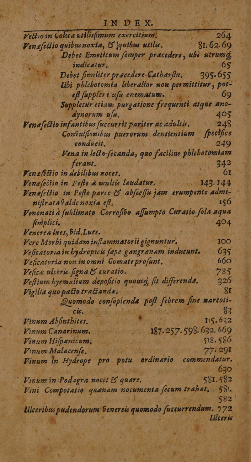 Fellioin ix ua a der: Omen x - Wenafttio quibus noxia, 6 auibus nile, | gn 62. 2 , EC (75.0 $gdiatr. 0007 (65 Du Diet fimilizer pido A jpeg | 295. 655 m. fuppler i ufu enemALum : *: -.69 Sepplei etiam purgatione frequenti atque 4no-  dynorum ufu. 405 Venafetiio infantibus fuccurrit pariter ac adultis. 248 .  Con? ul[tonibtus puerorum. dentientium. fgectfice conducit, 249 .Fena in lecto fecanda, quo facilias phlebotomiam 1 (ferant. | 242 (o Fenaftlio in debilibus mocet, | Fenefettio in. Pefle &amp; vultis lvdituri nas «443. d Venefcilio im Pefle parce &amp;$ sale j jam. erumpante 4dmi- ^ - mifirata Palde noxia eff. 156 Venenati 4 fublimato Corrif $0 a[jumpto C Cur atio fola aqua UU fmplie. ss jo 1404 | raPele lues, Pid.Lues. 0 07 : wt — Fere Morbi quidam inflammatorii gignuntur. 300 . Feficatoriain bydropicis fepe gangranam inducunt, — 635 —— | Veficatoria non in omni Gomate profunt, j 660 Vefica nlceris ffgna &amp;&amp; curatio. — der 785 Veflium byemalium depofitio pedí fit Ajfrenda, 326 Vigilia quopatto tractanda. - 8r xiseniade sonfe LAU pf fend fre martoti- cit. dh : 83 HM. m Alnthire, y CRUS Mes 3:5. 632 Vinum Canarinum. y 387. 257. $98. 632. 669. Finum Hifpanicum.  2 Uf a: $18. 5$6 Vinum Malacenfe. y ANC 77: 291 Vinum lp Hydrope pro potu erdinario / commenilatur. &amp;.630' À Viduns in Podsgra mocét Ej quare. 5981. 582 E so Ukerie