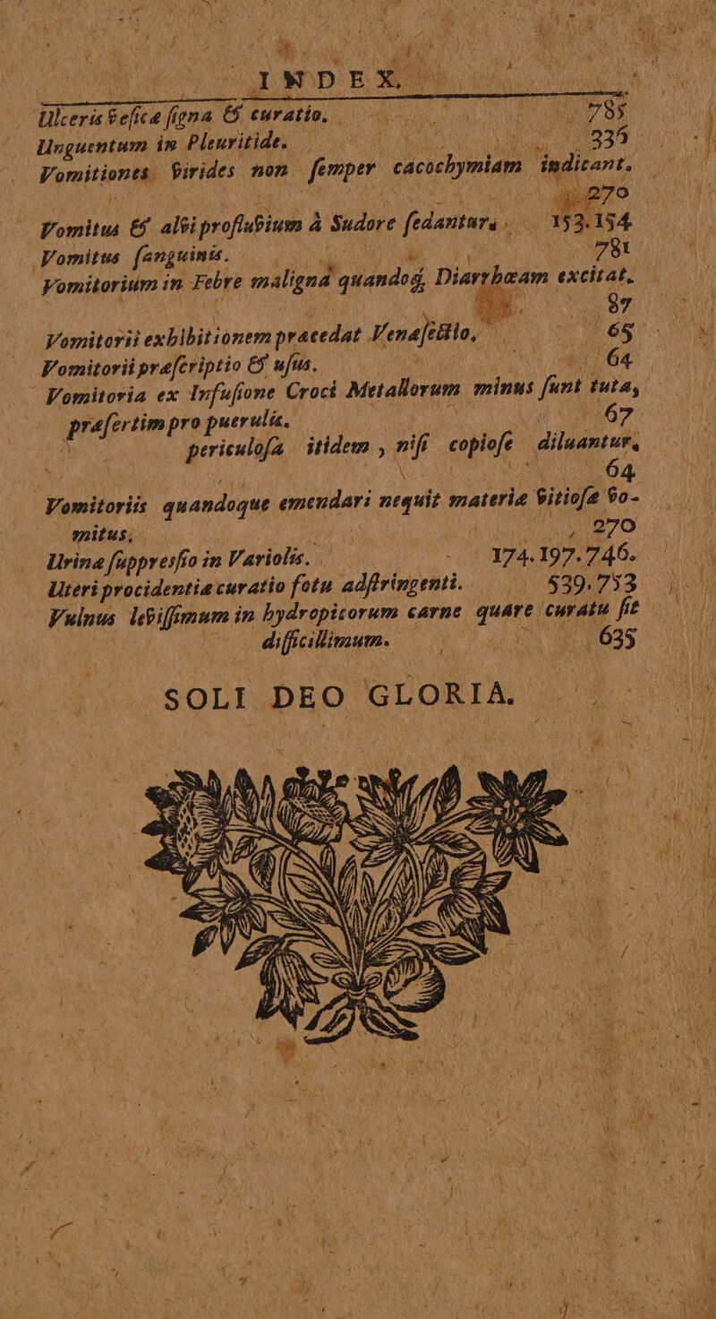 | Ulceris Sefica figna G5 ewratio, — Lo E Linguentum in Plenritide. AA c 6 OY Vomitiones. Virides mon — femper cacocbymiam dindicant. Vomitus € al&amp;iproflupium à Sudore fedantura |. Vomitus. (anguinis. NEN e Ri MPSE Vomitorium in Febre maligna quandod, Diarrbeam excitat, Vomitorii exblbitionem praecedat Fena[t&amp;iio, Juri IM Ge Vomitorii pre[criptio &amp;y ufus, I  Fomitoria ex Infufone Croci Metallorum minus funt tuta, praefertim pro puerulis. in (om A - periculofa | itidem , nifi copiofe diluantur, Vomitoriis quandoque emendari ntquit materie Siriofa 9o- situs; . VAM SR u cde Lirina fupprerfío in Variolis. | |. 374.197.746. Uteri procidentia curatio fotu adflringenti. 529.753 | | dificlimum. ^ 0. d 635 CUOSOLDbDBO GLORIA 3! I 1 I i Fr Ty cios dv uH EM E , OMIT 1  AN t ! v x / &amp; ; z '* r4 )