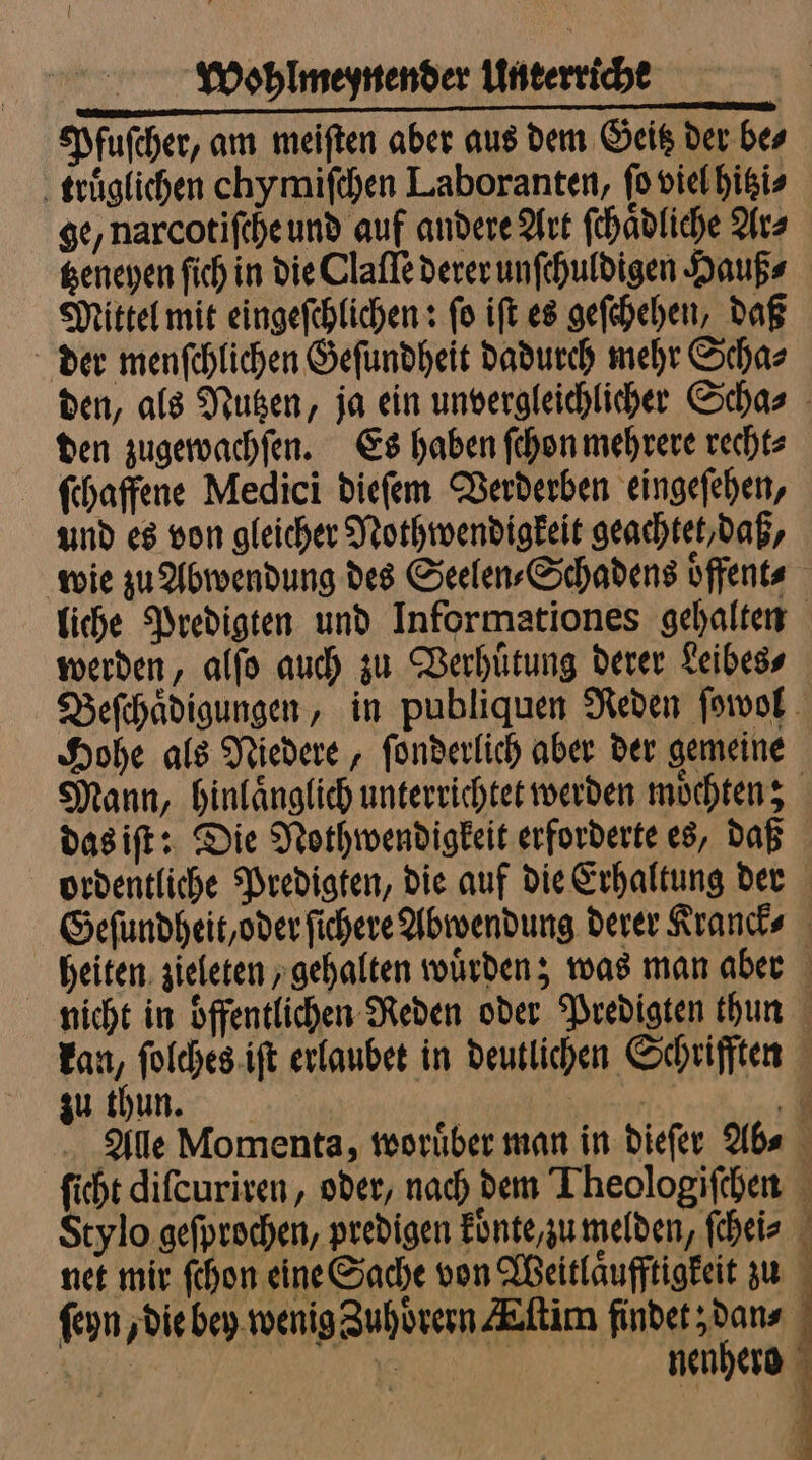 Pfuſcher, am meiften aber aus dem Geitz der bes truͤglichen chymiſchen Laboranten, ſo viel hitzi⸗ ge, narcotiſche und auf andere Art ſchaͤdliche Ar⸗ tzeneyen ſich in die Claſſe derer unſchuldigen Hauß⸗ Mittel mit eingeſchlichen: ſo iſt es geſchehen, daß der menſchlichen Geſundheit dadurch mehr Scha⸗ den zugewachſen. Es haben ſchon mehrere recht⸗ ſchaffene Medici dieſem Verderben eingeſehen, und es von gleicher Nothwendigkeit geachtet, daß, werden, alſo auch zu Verhuͤtung derer Leibes⸗ Hohe als Niedere, ſonderlich aber der gemeine das iſt: Die Nothwendigkeit erforderte es, daß zu thun. e —