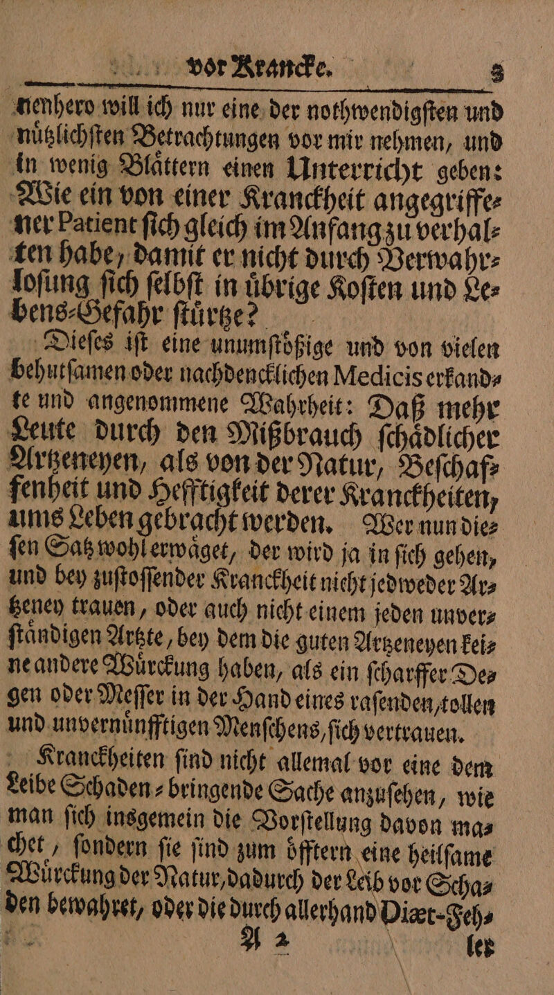 nenhero will ich nur eine der nothwendigſten und nuͤtzlichſten Betrachtungen vor mir nehmen, und in wenig Blättern einen Unterricht geben: Wie ein von einer Kranckheit angegriffe⸗ ner Patient ſich gleich im Anfang zu verhal⸗ ten habe, damit er nicht durch Verwahr⸗ loſung ſich ſelbſt in uͤbrige Koſten und Le⸗ bens⸗Gefahr ſtuͤrtze? N Dieſes iſt eine unumſtoͤßige und von vielen behutſamen oder nachdencklichen Medicis erfand» te und angenommene Wahrheit: Daß mehr Leute durch den Mißbrauch ſchaͤdlicher Artzeneyen, als von der Natur, Beſchaf⸗ fenheit und Hefftigkeit derer Kranckheiten, ums Leben gebracht werden. Wer nun die⸗ fen Satz wohl erwaͤget, der wird ja in ſich gehen, und bey zuſtoſſender Kranckheit nicht jedweder Ars tzeney trauen, oder auch nicht einem jeden unver⸗ ſtaͤndigen Artzte, bey dem die guten Artzeneyen kei⸗ ne andere Wuͤrckung haben, als ein ſcharffer De⸗ gen oder Meſſer in der Hand eines raſenden, tollen und unvernuͤnfftigen Menſchens, ſich vertrauen. „ Kranckheiten find nicht allemal vor eine dem Leibe Schaden⸗ bringende Sache anzuſehen, wie man ſich insgemein die Vorſtellung davon ma⸗ chet, ſondern fie find zum öfftern eine heilſame Wuͤrckung der Natur, dadurch der Leib vor Scha⸗ 2 2 \ lek