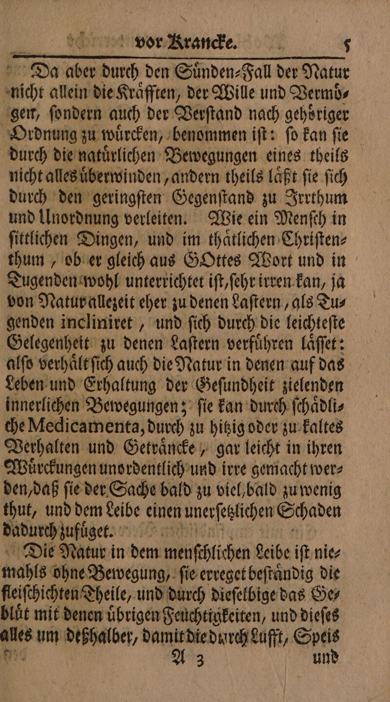 | Da aber Dun den Suͤnden⸗Fall der Natur in allein die Kraͤfften, der Wille und Vermb⸗ gen, ſondern auch der Verſtand nach gehoͤriger Ordnung zu wuͤrcken, benommen iſt: ſo kan ſie durch die natuaͤrlichen Bewegungen eines theils nicht alles uͤberwinden „andern theils laͤßt ſie ſich durch den geringſten Gegenſtand zu Irrthum und Unordnung verleiten. Wie ein Menſch in ſittlichen Dingen, und im thaͤtlichen Chriſten⸗ thum, ob er gleich aus GOttes Wort und in Tugenden wohl unterrichtet iſt/ ſehr irren kan, ja genden incliniret, und ſich durch die leichteſte Gelegenheit zu denen Laſtern verführen laͤſſet: alſo verhaͤlt ſich auch die Natur in denen auf das Leben und Erhaltung der Geſundheit zielenden innerlichen Bewegungen; ſie kan durch ſchaͤdli⸗ che Medicamenta, durch zu hitzig oder zu kaltes Verhalten und Getraͤncke, gar leicht in ihren Wuͤrckungen unordentlich und irre gemacht wer⸗ den, daß ſie der Sache bald zu viel, bald zu wenig thut, und dem Leibe einen unerſezlichen Schaden dadurch zuflget. ) n Die Natur in dem menſchlichen Reibe iſt nie⸗ mahls ohne Bewegung, fie erreget beſtaͤndig die fleiſchichten Theile, und durch dieſelbige das Ge⸗ blut mit denen übrigen Feuchtigkeiten, und dieſes ales um deßhalber/ 2: reihen 55