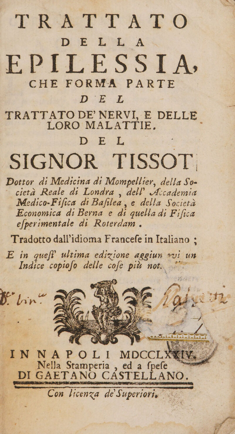 IR TATO DE LL A EPILESSIA, CHE FORMA PARTE DEL p TRATTATO DE’ NERVI, E DELLE LORO MALATTIE, î D:E L SIGNOR TISSOT, Dottor di Medicina di Mompellier, della So= cietà Reale di Londra , dell’ A:cademia Medico-Fifica di Bafilea, e della Società Economica di Berna e di quella di Fifica efperimentale di Roterdam . Tradotto dall’idioma Francefe in Italiano + E in queft ultima edizione aggiun ?vi un Indice copiofo delle cofe più not. + INNAPOLI MDCCL® Nella Stamperia , ed a fpefe * DI GAETANO CASTELLANO. Con licenza de Superioria