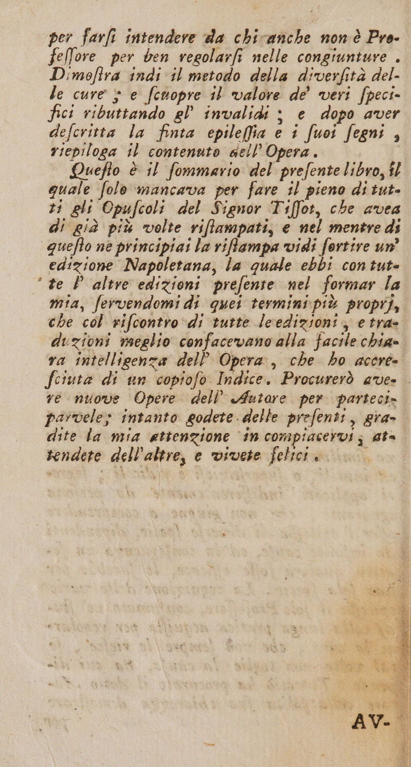 per farfi intendere da chicanche non è Pro- feffore per ben regolarfi nelle congiuniure . Dimofira indi il metodo della diverfità del- le cure $ e feuopre il valore de veri fpeci- fici ributtando el’ invalidi &gt; e dopo aver defcritta la finta epilefia e i fuoi fegni , riepiloga il contenuto sell’ Opera. LQuefio è il fommario del prefente libro, tl quale folo mancava per fare il pieno di tut- t1 gli Opufcoli del Signor Tiffot, che avea di già più volte riflampati, e nel mentre di quefto ne principiai la riffampa vidi fortire un edizione Napoletana, la quale ebbi con tut= te P altre edizioni prefente nel formar la mia, fervendomi di quei termini più propij, che col rifcontro di tutte Jeredizioni ; e tra- duzioni meglio confacevano alla facile chiae ra intelligenza delP Opera, che ho acere» fesura di un copiofo Indice. Procurerò ave» re nuove Opere dell’ Autare per parteci» parvele; intanto eodete. delle prefenti, gra» dite la mia attenzione in compiacervi; ate rendete dell’altre, e vivete felici...