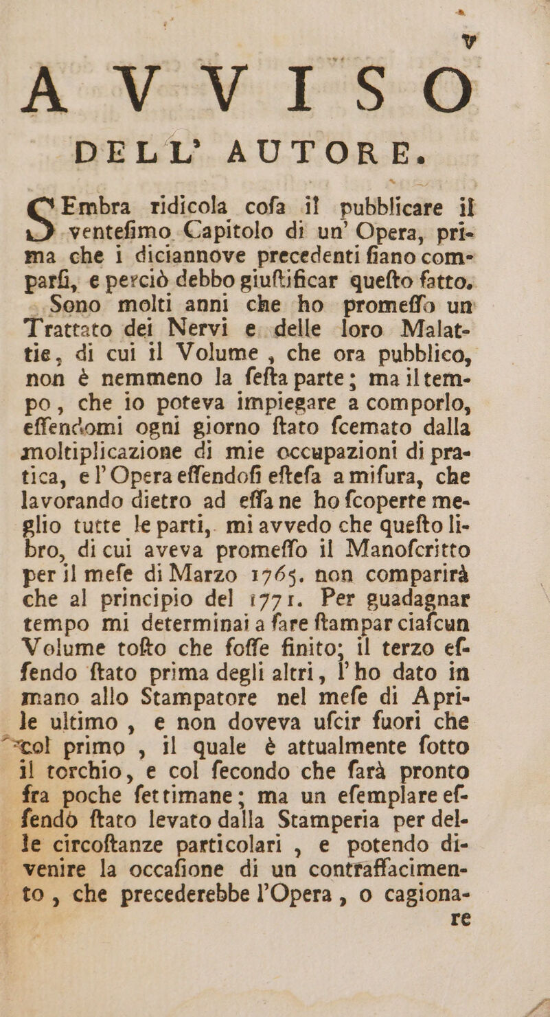 » RM TRO DELL’ AUTORE. inte ridicola cofa .iî pubblicare il &gt;) .ventefimo Capitolo di un’ Opera, pri- ma che i diciannove precedenti fiano com- parfi, e perciò debbo giuftificar quefto fatto. «Sono molti anni che ho promeffo un Trattato dei Nervi e. delle loro Malat- tie, di cui il Volume, che ora pubblico, non è nemmeno la fefta parte; ma iltem- po, che io poteva impiegare a comporlo, effenkomi ogni giorno ftato fcemato dalla moltiplicazione di mie occupazioni di pra- tica, el Opera effendofi eftefa a mifura, che lavorando dietro ad effa ne ho fcoperte me- glio tutte le parti, miavvedo che quefto li- bro, di cui aveva promeffo il Manofcritto per il mefe di Marzo 1765. non comparirà che al principio del 1771. Per guadagnar tempo mi determinai a fare ftampar ciafcun Volume tofto che foffe finito; il terzo ef- fendo ftato prima degli altri, l'ho dato in mano allo Stampatore nel mefe di A pri- le ultimo, e non doveva ufcir fuori che ‘=col primo , il quale è attualmente fotto 11 torchio, e col fecondo che farà pronto fra poche fettimane; ma un efemplare ef- fendò ftato levato dalla Stamperia per del- . le circoftanze particolari , e potendo di- venire la occafione di un contraffacimen- . to, che precederebbe l'Opera, o cagiona- re