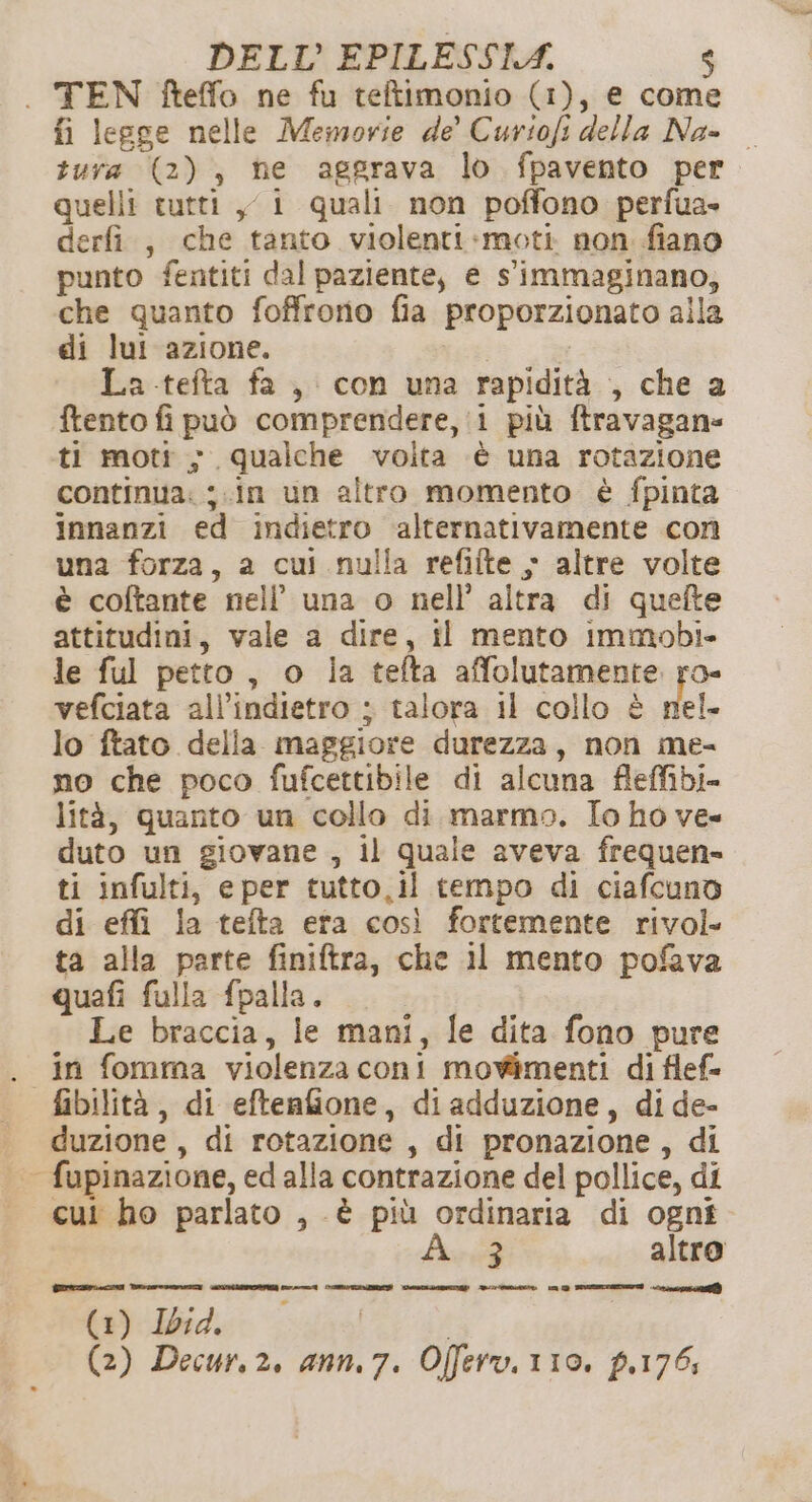 . TEN fteffo ne fu teltimonio (1), e come fi legge nelle Memorie de Curiofi della Na- — tura (2), ne aggrava lo fpavento per quelli tutti yi quali non poffono perfua- derfi., che tanto violenti-moti non fiano punto fentiti dal paziente, e s'immaginano, che quanto foffrorio fia proporzionato alla di lui azione. | La telta fa, con una rapidità , che a ftento fi può comprendere, i più ftravagan= ti moti ; qualche voita è una rotazione continua: ;.in un altro momento è fpinta innanzi ed indietro alternativamente con una forza, a cui nulla refilte 5 altre volte è coftante nell’ una o nell’ altra di quefte attitudini, vale a dire, il mento immobi- le ful petto, o ia tefta affolutamente ro- vefciata all'indietro ; talora il collo è del. lo ftato della maggiore durezza, non me- no che poco fufcettibile di alcuna fleffibi= lità, quanto un collo di marmo. Io ho ve» duto un giovane , il quale aveva frequen» ti infulti, eper tutto,il tempo di ciafcuno di effi la tefta era così fortemente rivol ta alla parte finiftra, che 11 mento pofava quafi fulla fpalla. Le braccia, le mani, le dita fono pure . in fomma violenzaconi movimenti di flef= fibilità, di efteafione, diadduzione, di de- duzione , di rotazione , di pronazione, di | fupinazione, ed alla contrazione del pollice, di cui ho parlato , è più ordinaria di ogni Ave altro EDP MEET SITL I SIAE CNIL MOTI RO SE oi (1) Ibid. | (2) Decur. 2, ann. 7. Offero. 110. p.176;