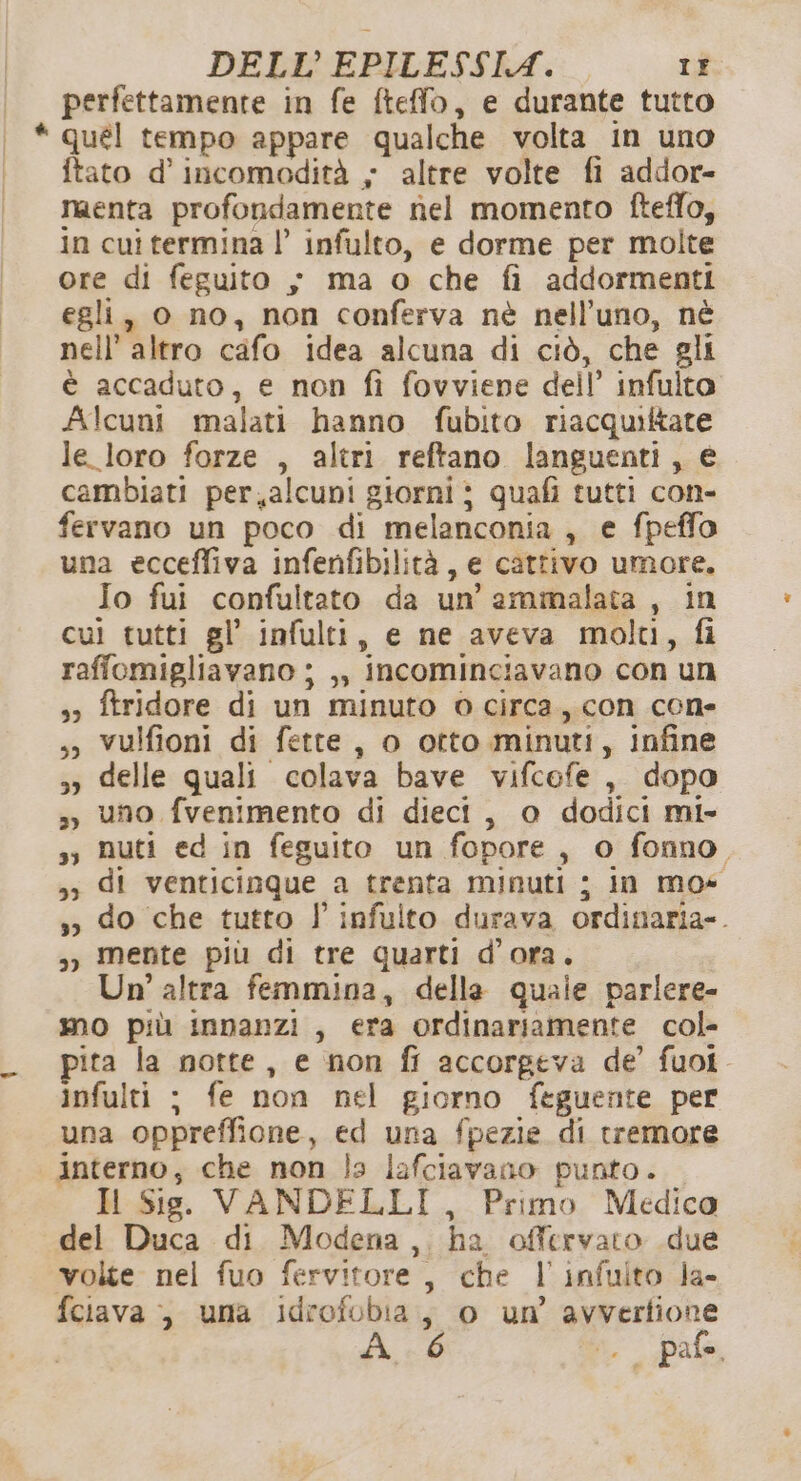 perfettamente in fe fteffo, e durante tutto * qué! tempo appare qualche volta in uno ftato d’incomodità - altre volte fi addor- menta profondamente nel momento fteffo, in cuî termina |’ infulto, e dorme per molte ore di feguito s ma o che fi addormenti egli, 0 no, non conferva nè nell’uno, nè nell’ altro cafo idea alcuna di ciò, che gli è accaduto, e non fi fovviene dell’ infulto Alcuni malati hanno fubito riacquiftare le loro forze , altri reftano languenti, € cambiati per,alcuni giorni ; quafi tutti con- fervano un poco di melanconia , e fpeffo una ecceffiva infenfibilità, e cattivo umore. Io fui confultato da un’ ammalata, in cui tutti gl’ infulti, e ne aveva molti, fi raffomigliavano ; ,, incominciavano con un 3» ftridore di un minuto 0 circa, con cone ,» vulfioni di fette, o otto minuti, infine 3» delle quali colava bave vifcofe , dopo ,, uno fvenimento di dieci, 0 dodici mi- s; Nuti ed in feguito un fopore, o fonno &gt;; di venticinque a trenta minuti ; in mos ,» do che tutto l infuito durava ordinaria». ») Mente più di tre quarti d'ora. Un’ altra femmina, delle quale parlere- mo più innanzi, era ordinariamente col- ita la notte, e non fl accorgeva de fuoi. infulti ; fe non nel giorno ftguente per una oppreffione, ed una fpezie di tremore interno, che non la lafciavano punto. Il Sie. VANDELLI, Primo Medico del Duca di Modena,. ha offervato due volte nel fuo fervitore, che l'infuito Ja- fciava , uma idrofobia, o un’ avvertione