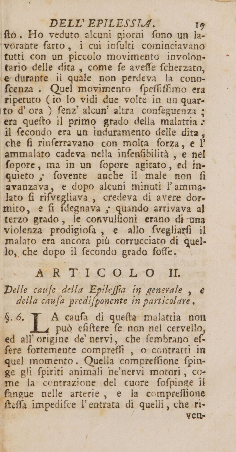 ifto. Ho veduto alcuni giorni fono un la- ‘vérante farto, i cui infulti cominciavano ‘tutti con un piccolo movimento involon- tario delle dita, come fe aveffe fcherzato, ‘e-durante. ii quale non perdeva la cono- fcenza . Quel movimento fpefliffimo era ‘ripetuto (io lo vidi due volte in un quar- ito d’ ora ) fenz’ alcun’ altra confeguenza : era quefto il primo grado della malattia « il fecondo era un induramento delle dita, che fi rinferravano con molta forza, e l’ ammalato cadeva nella infenfibilità , e nel fopore, ma in un fopore agitato, ed in- quieto - fovente anche il male non fi avanzava, e dopo alcuni minuti l’amma- lato fi rifvegliava , credeva di avere dor- mito, € fi fdegnava y quando arrivava al terzo grado, le convulfioni erano di-una violenza prodigiofa , e allo fvegliarfi il malato era ancora più corrucciato di Quel- lo, che dopo il fecondo grado foffe. ER T.LC0L0 Delle caufe della Epileffia in generale , € della caufa predifponente in particolare, Bi. A caufa di quefta malattia non può efiftere fe non nel cervello, ‘ed all'origine de nervi, che fembrano ef- fere fortemente compreffi , o contratti in «quel momento. Quella compreffione fpin- ge gli fpiriti animali nenervi motori, co- me la contrazione del cuore fofpinge il fangue nelle arterie, e la compreflione ftella impedifce l’entrata di quelli, che ri- o vene