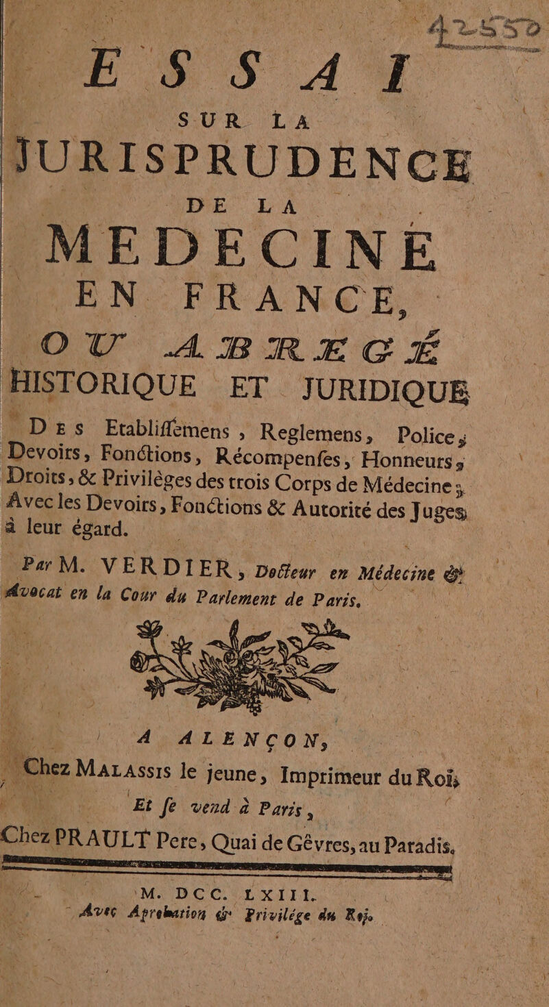 42? E + s A I SUR LA DURS PRUDENCE DE LA MEDECINE Ve N FRAN CE; o VU ABRECGÉ HISTORIQUE ET JURIDIQUE D£s Etabliffémens , Reglemens, Police; Devoirs, Fonctions, Récompenfes , » Honneurs ; Droits , &amp; Privilèges des trois Corps de Médecine: Avec les Devoirs, Fonctions &amp; Autorité des uses a leur égard. ParM. VE RDIER, Dolfeur en Médecine ë Avocat en la Cour du Parlement de Paris, s Le PRE ECS 1 Che Mazassis le jeune, Imprimeur Fe Rois D, Er fe vend à Parts , Chez PRAULT Pere, ais de Gévres, au Paradis, ‘M DCC..L XIII. Anti de dd &amp; HG 8% Roi ;