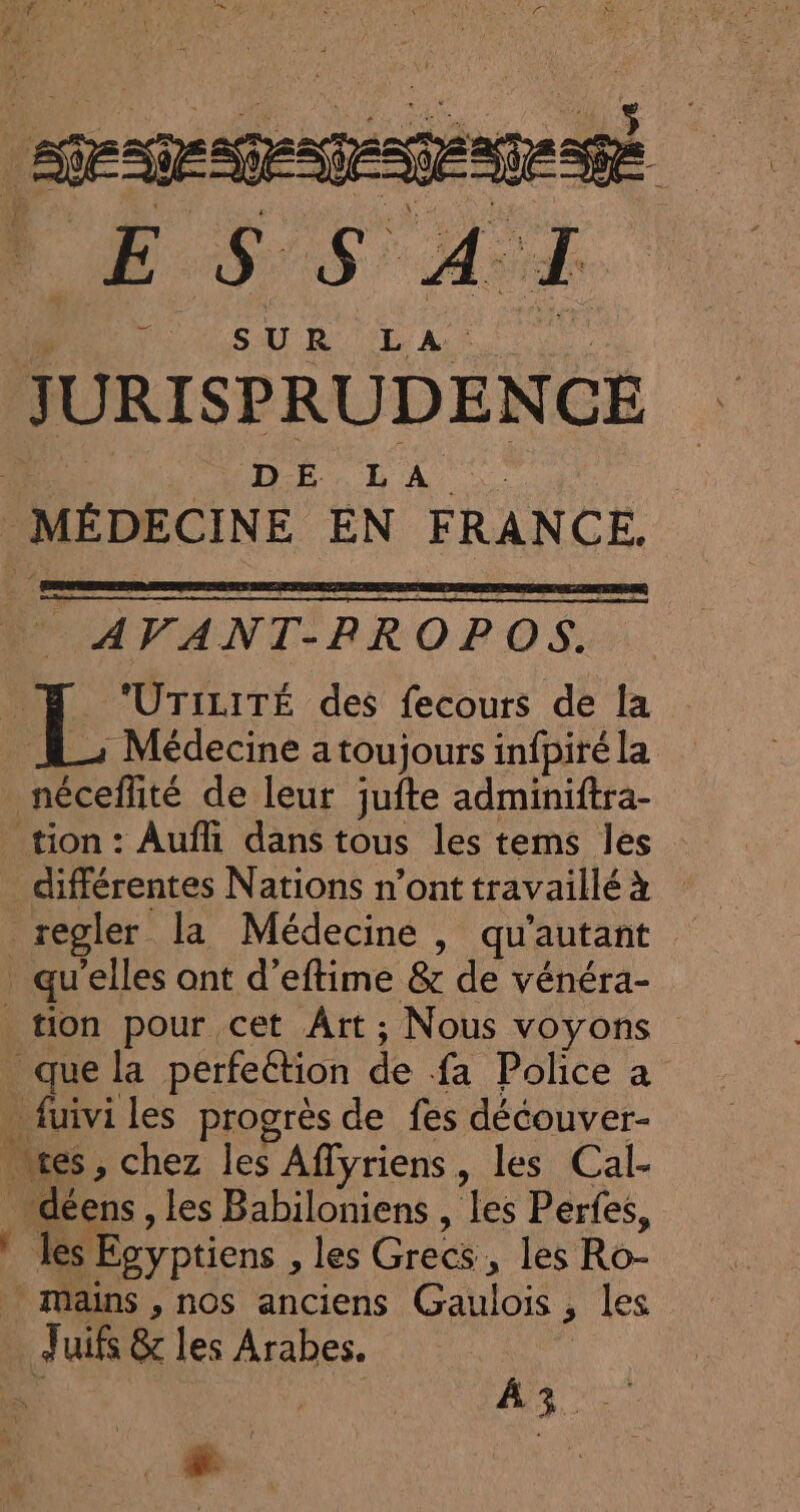 ppt : E $'$' À: cu er SUR LA JURISPRUDENCE DE LA MÉDECINE EN FRANCE. AVANT-RROPOS. ‘UTILITÉ des fecours de la | Médecine a toujours infpiré la néccité de leur jufte adminiftra- tion : Auf dans tous les tems les _ différentes Nations n’ont travaillé à qu elles ant d’eftime &amp; de vénéra- tion pour cet Ârt; Nous voyons que la perfeétion de fa Police à fuivi les progrès de fes découver- res , chez les Affyriens, les Cal- | déens, les Babiloniens , les Pertes, ! les Égyptiens , les Grecs, les Ro- Mains , nos anciens Cao , les .J uifs &amp; les Arabes. L AS : |