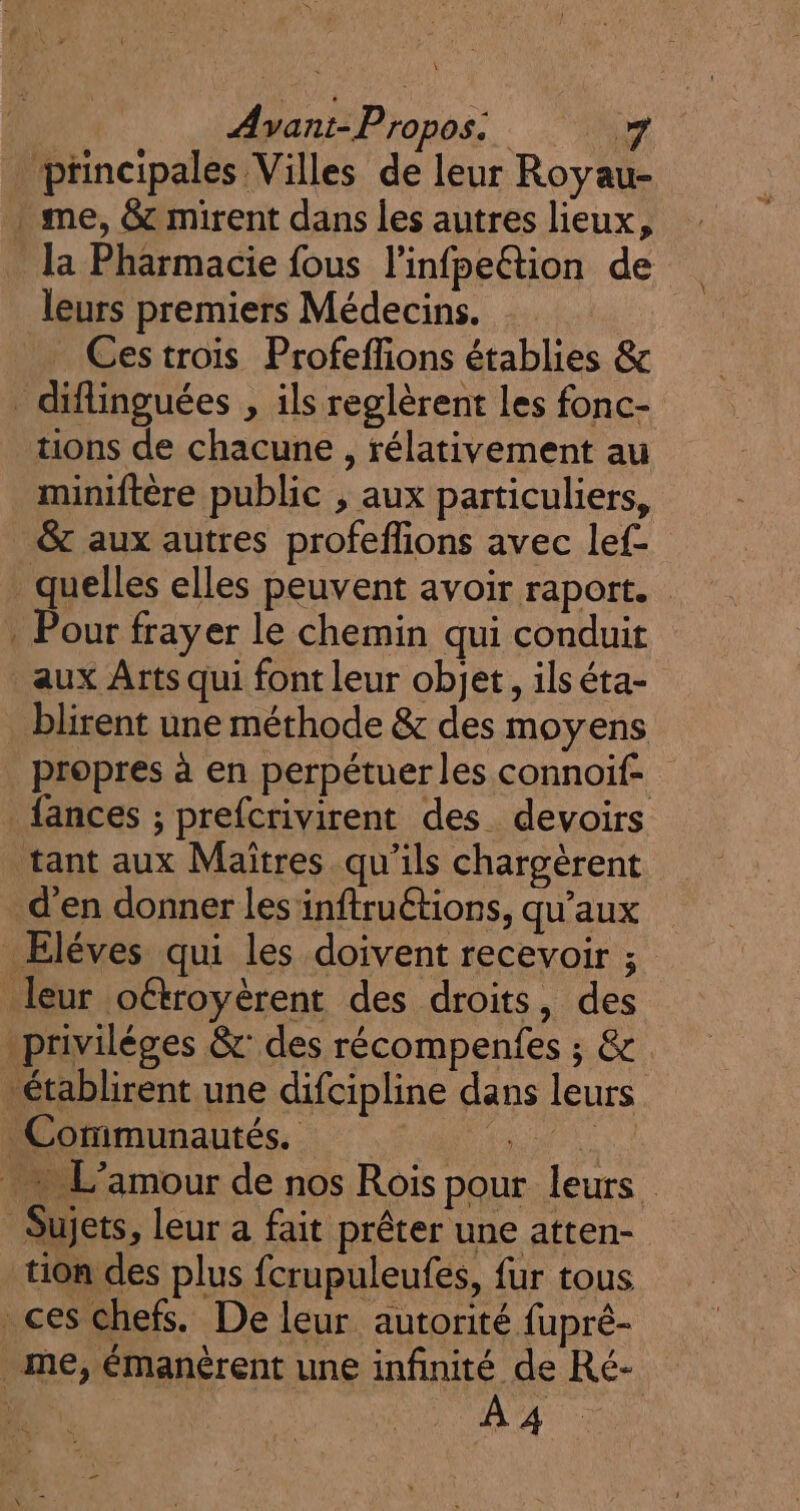 Avant-Propos. x ptincipales Villes de leur Royau- : me, &amp; mirent dans les autres lieux, la Pharmacie fous l'infpeétion de leurs premiers Médecins. Ces trois Profeffions établies &amp; _ diflinguées , ils reglèrent Les fonc- tions de chacune , rélativement au miniftère public , aux particuliers, &amp; aux autres profeflions avec lef- quelles elles peuvent avoir raport. . Pour frayer le chemin qui conduit aux Arts qui font leur objet, ilséta- blirent une méthode &amp; des moyens propres à en perpétuer les connoif- {ances ; prefcrivirent des. devoirs tant aux Maîtres qu'ils chargèrent d'en donner les inftruétions, qu'aux Eléves qui les doivent recevoir ; leur oétroyèrent des droits, des privilèges &amp;: des récompenfes ; &amp; établirent une difcipline dans leurs Communautés. CR + L'amour de nos Rois pour leurs Sujets, leur a fait prêter une atten- tion des plus fcrupuleufes, fur tous ces chefs. De leur autorité fupré- me, émanèrent une infinité de Ré- À 4