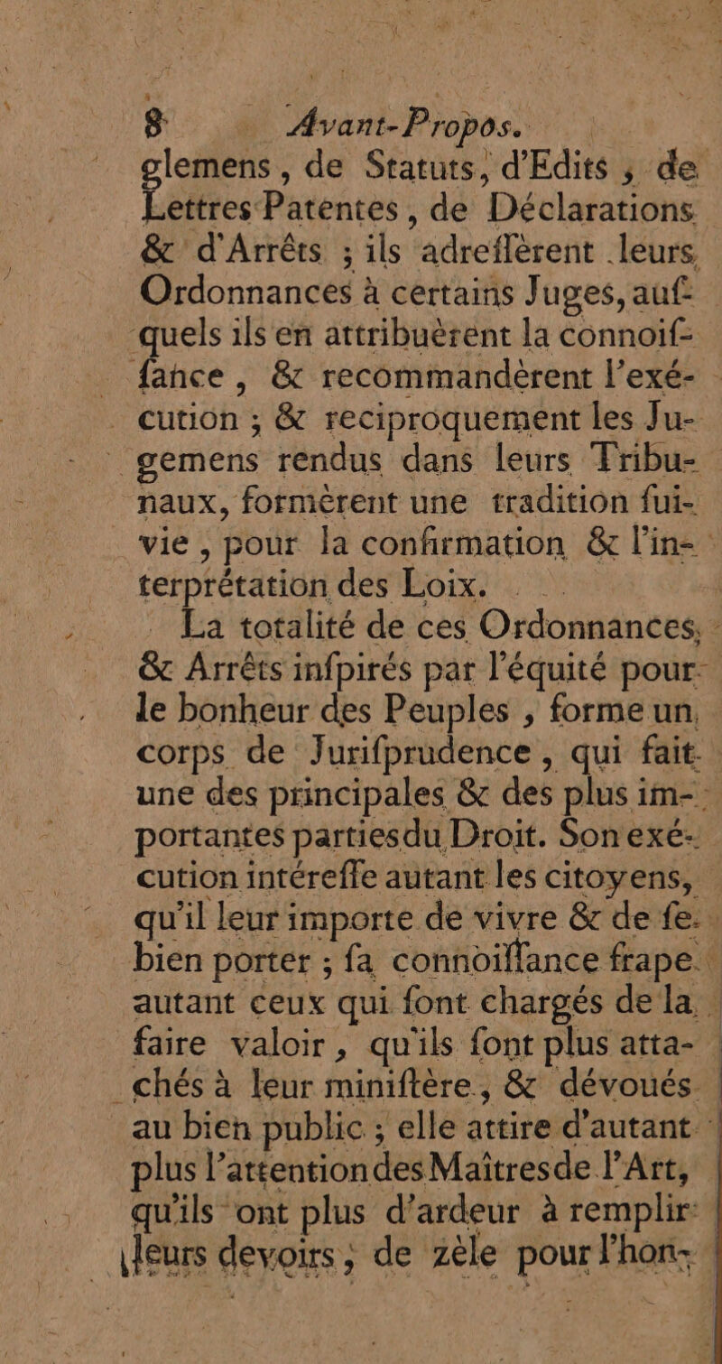 8: _ Avant-Propos. glemens , de Statuts, d'Edits ; de Lettres Patentes, de Déclarations &amp; d'Arrêts ; ils adreflèrent leurs Ordonnances à certains Juges, auf quels ils en attribuèrent la connoif- _ fance, &amp; recommandèrent l’exé- - . cution ; &amp; reciproquement les Ju- _ gemens rendus dans leurs Fribu- naux, formèrent une tradition fui- _ vie, pour la confirmation &amp; l'in terprétation des Loix. _ La totalité de ces Ordonnances, &amp;c Arrêts infpirés par l'équité pour. le bonheur des Peuples , formeun, corps de Jurifprudence , qui fait. une des principales &amp; des plus im- portantes partiesdu Droit. Sonexe: cution intérefle autant les citoyens, qu’il leur importe de vivre &amp; de fe. . bien porter ; fa connoifance frape. autant ceux qui font chargés de la | faire valoir, qu'ils font plus atta- | _ chés à leur miniftère, &amp; dévoués : au bien public ; elle attire d'autant : plus l’attentiondesMaïitresde l'Art, …. quils ont plus d’ardeur à remplir | Meurs devoirs, de zèle pour Fhon- |