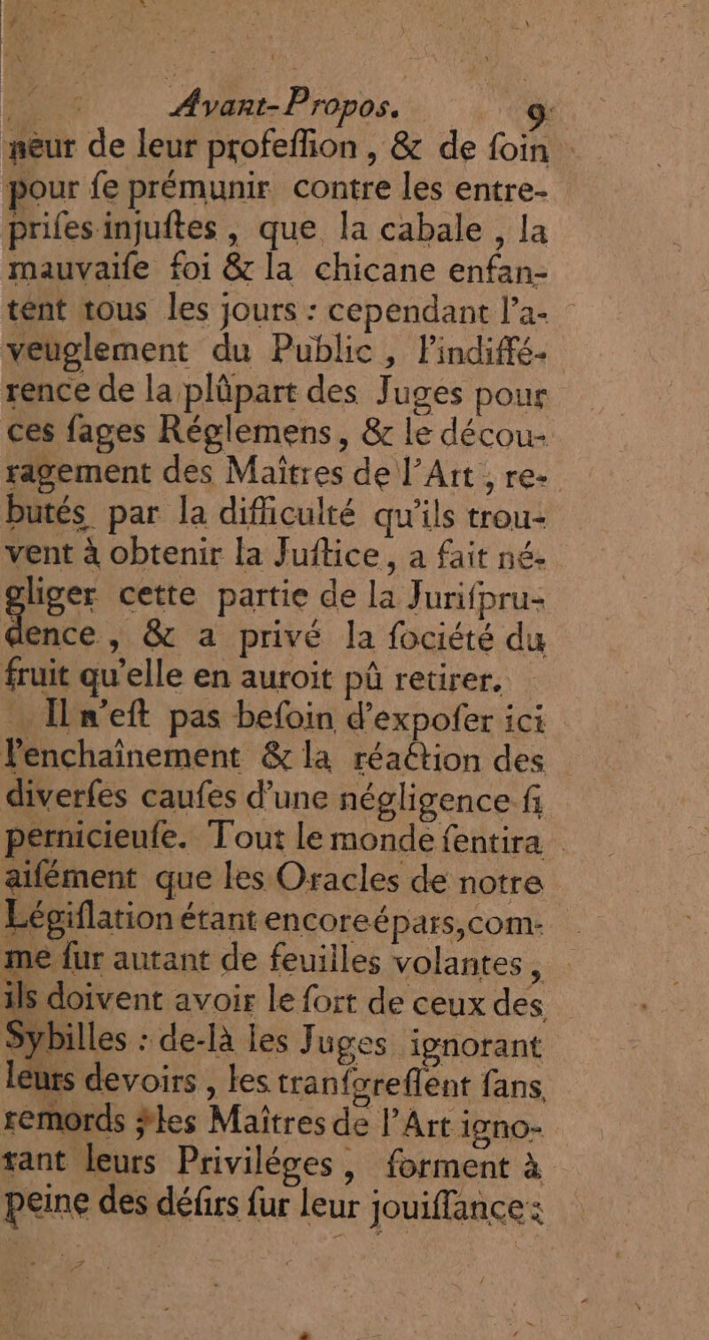 , n.,. { LE , 7 ‘ à x ' Pig sit . k \ Le | | PT Ayant-Propos. 9: #eur de leur profeflion , &amp; de foin pour fe prémunir contre les entre- Prifes injuftes , que la cabale , la mauvaile foi &amp; la chicane enfan- tént tous les jours : cependant l’a- veuolement du Public, Pindiffé- rence de la plpart des Juges pour ces fages Réglemens, &amp; le décou- sagement des Maîtres de l’Att , re butés par la dificulté qu'ils trou- vent à obtenir la Juitice, a fait né. liger cette partie de la Jurifpru- an y &amp; a privé la fociété du fruit qu’elle en auroit pà retirer, Il n’eft pas befoin d’expofer ici Penchaïnement &amp; la réaétion des diverfes caufes d’une négligence fi pernicieufe. Tout le monde fentira aifément que les Oracles de notre Légiflationétantencoreépars,com. | me fur autant de feuilles volantes ni ils doivent avoir le fort de ceux des Sybilles : de-là les Juges ignorant leurs devoirs , Les tranforeflent fans, remords ÿles Maïtres de l’Art igno- rant leurs Priviléges, forment à peine des défirs fur leur jouiffance: Ph À