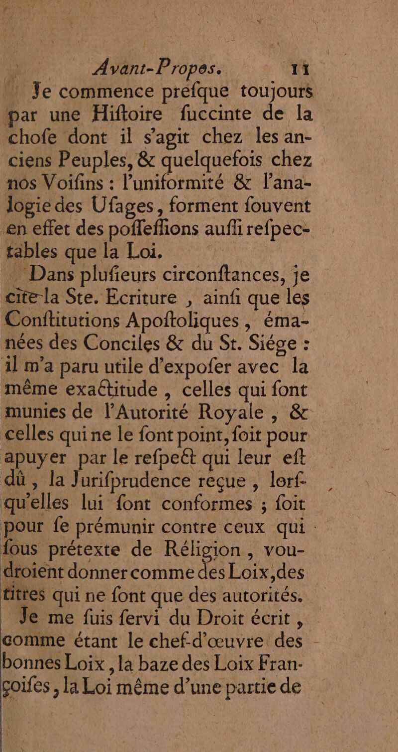 Je commence prefque toujours par une Hiftoire fuccinte de la chofe dont il s’agit chez les an- ciens Peuples, &amp; quelquefois chez nos Voifins : l’uniformité &amp; l’ana- logie des Ufages, forment fouvent en effet des poffefhions aufli refpec- tables que la Loi. … Dans plufieurs circonftances, je cite la Ste. Ecriture , ainfi que les Conftitutions Apoltoliques , éma- nées des Conciles &amp; du St. Siége : il m'a paru utile d’expofer avec la même exattitude , celles qui font munies de l'Autorité Royale , &amp; celles qui ne le font point, foit pour apuyer par le refpeét qui leur eft dû , la Jurifprudence reçue , lerf- qu'elles lui font conformes ; foit pour fe prémunir contre ceux qui : fous prétexte de Réligion, vou- droient donner comme des Loix,des titres qui ne font que des autorités. _ Je me fuis fervi du Droit écrit À comme étant le chef-d'œuvre des bonnes Loix , la baze des Loix Fran- çoifes, la Loi même d’une partie de