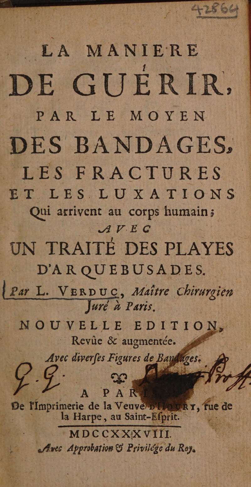 | FRA MANIERE A \ DE GUERIR,; PAR LE MOYEN DES BANDAGES, MES FRACTURES ET LES LUXATIONS Qui arrivent au corps humain ; AVEC UN TRAITÉ DES PLAYES . D'ARQUEBUSADES. Par L. Vernuc, Maître Chirurgien pu uré à Paris. N OU VELLE EDIT ION, é |” Revie &amp; auomentce. ff Avec diverfes Figures de Ba dr: 72 LA PA | De l'imprimerie de la Veuve Pre * la Harpe, au Saint-Efp it FRE à MDCCXXX VIIL A ds «Aves Approbation &amp;5 re du Roy,