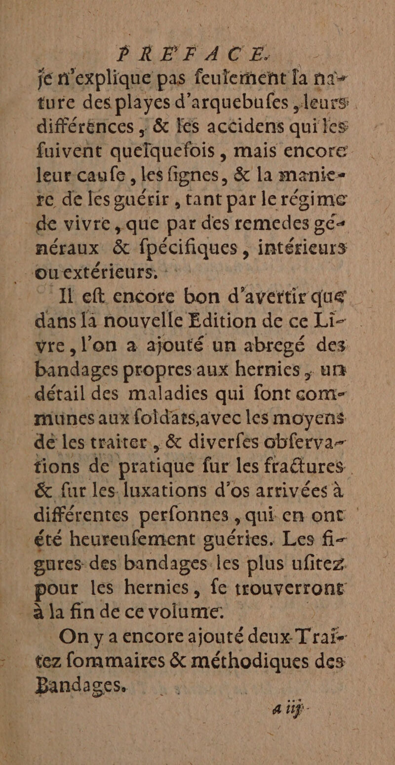 4 PIRE A GENE je n'explique pas feulement [a na- ture des playes d ’arquebufes leurs. différénces , &amp; fes accidens quiles fuivent quetthefois , mais encore leur caufe , les fignes, &amp; la manie- re de les guérir , tant par lerégime néraux &amp; pécifiques » intérieurs Il eft encore bon d’avertir que dans là nouvelle Édition de ce Li- vre, l’on à ajouté un abregé des bandages propres aux hernies ; una munes aux foidats,avec les moyens tions de pratique fur les fraures &amp; fur les. luxations d’os arrivées à différentes perfonnes » qui cn ont gures-des bandages.les plus ufitez pour les hernics, fe trouverront à la fin de ce volume: Onya encore ajouté deux Trai- tez fommaires &amp; méthodiques des Bandages. ai .