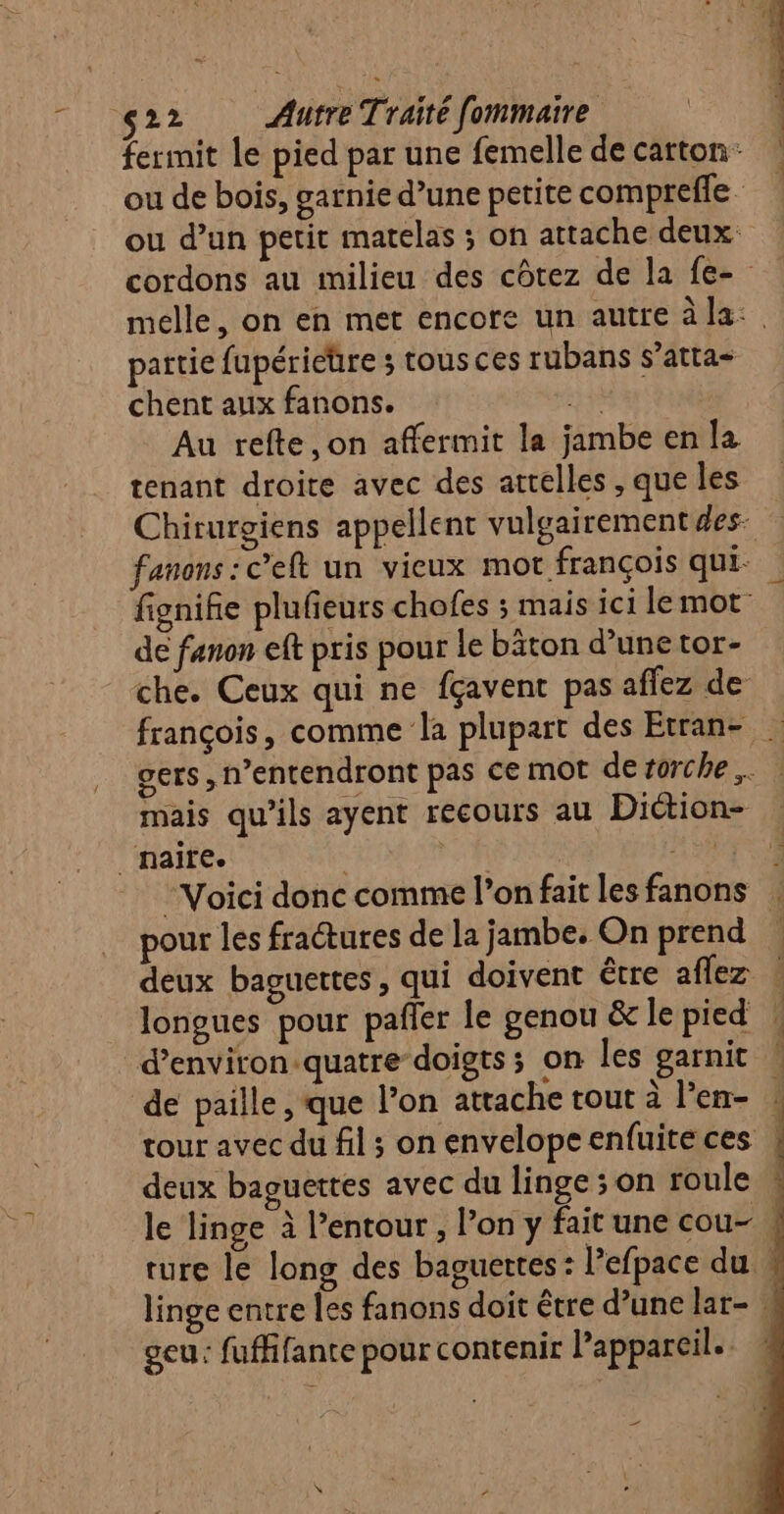 partie fupérieüre ; tous ces rubans s’atta- chent aux fanons. a # Au refte,on affermit la jambe en la tenant droite avec des attelles , que les de fanon eft pris pour le bâton d’une tor- mais qu’ils ayent recours au Diction- _naire. TL 04 - Voici donc comme l’on fait les fanons pour les fractures de la jambe. On prend deux baguettes, qui doivent être aflez longues pour pafler le genou &amp; le pied de paille, que l’on attache tout à l'en- deux baguettes avec du linge ; on roule geu: fuffifante pour contenir l'appareil. ee
