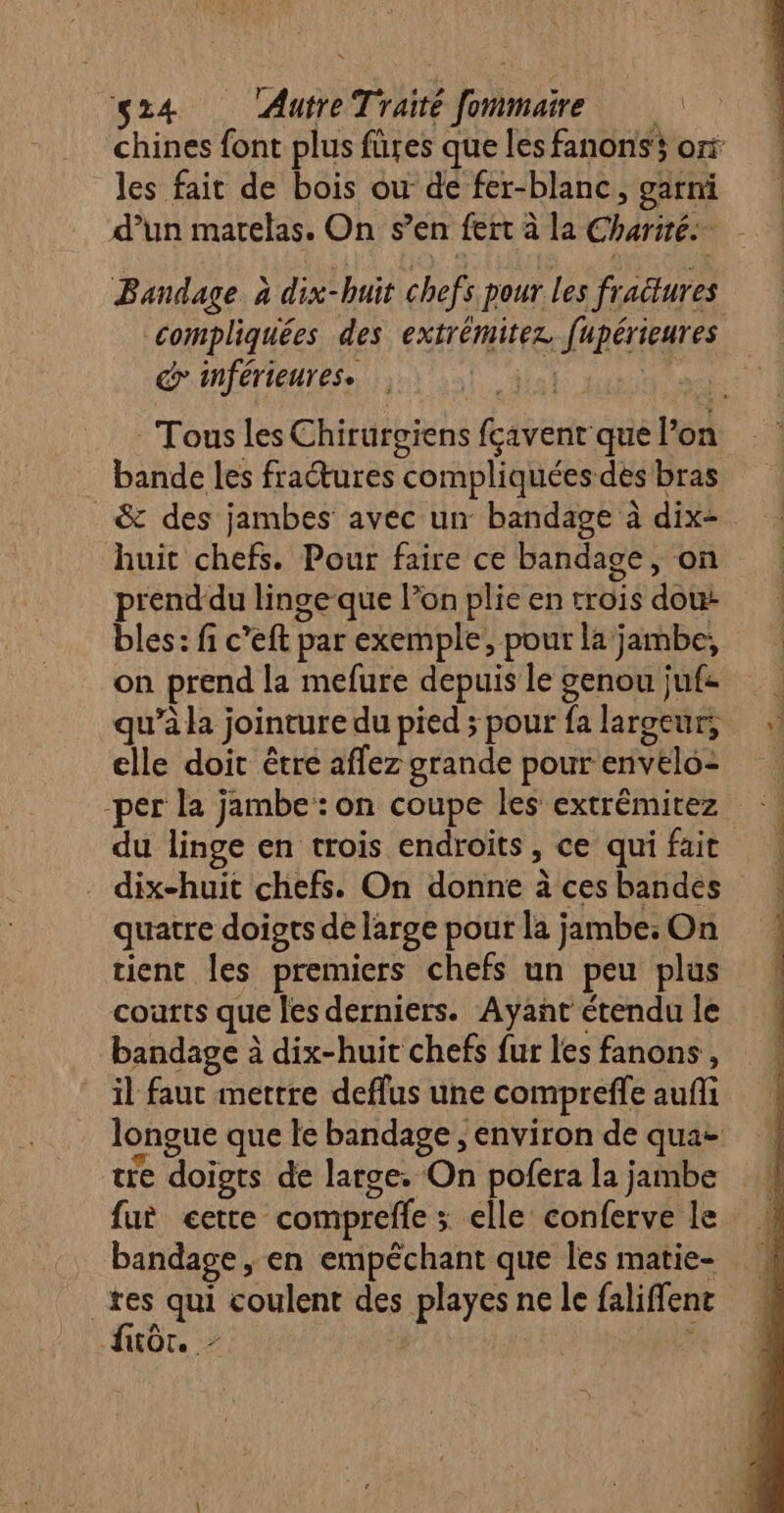 chines font plus füres que les fanonss ox les fait de bois ou de fer-blanc, garni d’un matelas. On s’en fert à la Charité. Bandage à dix-huit chefs pour Les fractures compliquées des extrémitez. fupérieures G inférieures. ‘lol LL - Tous Les Chirurgiens fçavent que l’on . bande les fractures compliquées des bras &amp; des jambes avec un bandage à dix-. huit chefs. Pour faire ce bandage, on prend du linge que lon plie en trois dou: bles: fi c’eft par exemple, pour la jambe, on prend la mefure depuis le genou juf= qu’à la jointure du pied ; pour fa largeur; elle doit être afflez grande pour envelo: -per la jambe: on coupe les extrémirez du linge en trois endroits, ce qui fait dix-huit chefs. On donne à ces bandes quatre doiots de large pour la jambe: On tient les premiers chefs un peu plus courts que les derniers. Ayañt étendu le bandage à dix-huit chefs fur les fanons, il faut mettre deflus une compreffe auñli longue que le bandage , environ de qua tre doiots de large. On pofera la jambe fur cette compreffe ; elle conferve le bandage, en empéchant que les matie- | he qui coulent des playes ne le faliffent KOTe à