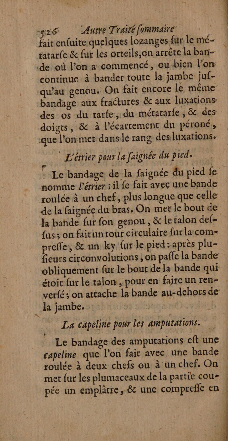 fair enfuite quelques lozanges fur Le me- tararfe &amp; fur les orteils,on arrête la bari- de où l’on 2-commencé, ou-bien lon continue à bander toute la jambe juf- qu'au genou, On fait encore le même bandage aux fractures &amp; aux luxations des os du tarfe, du métatarfe, &amp; des doigts, &amp; à l’écarrement du péroné, que l’onmet danse rang desluxations. ‘ L'étrier pour La faignée du pied. Le bandage de la faignée du pied fe nomme l’érrier 5 il Le fait avec une bande roulée à un chef, plus longue que celle de la faïgnée du bras, On met le bout de la bande fur fon genou , &amp; le talon del {us ; on faitun tour circulaire fur la com preffe, &amp; un ky ur le pied : après plu- fieurs circonvolutions ; on pale la bande obliquement fur le bout de la bande qui étoit fur le talon , pour en faire un ren- verfés on attache la bande au-dehors de Ja jambe. « La capeline pour les amputations. Le bandage des amputarions eft une capeline que l’on fair avec une bande roulée à deux chefs ou à un chef. On met fur les plumaceaux de la partie cou- | pée un emplâtre, &amp; une comprefle en » é sh