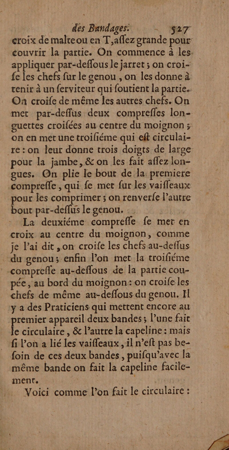 des Bandages: D 4 croix de malteou en T,aflez grande pour: couvrir la partie. On commence à les. appliquer par-deflous le jarret ; on croi- {e Les chefs fur le genou , on les donne à tenir à un ferviteur qui foutient la partie. On croife de même les autres chefs. On met par-deffus deux comprefles lon- guettes croifées au centre du moignon ; on en met une troiliéme qui et circulai- pour la jambe, &amp; on les fait affez lon- gues. On plie le bout de la: premiere pour les comprimer 5 on renverfe l’autre bout par-deflus le genou. : | La deuxiéme compreffe fe mer en croix au centre du moignon, comme je l’ai dit ,on croife les chefs au-deflus ée , au bord du moignon:on croife les chefs de même au-deffous du genou. Il premier appareil deux bandes; lune fait le circulaire , &amp; l’autre la capeline : mais fi Von à lié les vaifleaux , il n’eft pas be- foin de ces deux bandes, puifqu’avec la même bande on fait la capeline facile- iment. | | Voici comme l’on fait le circulaire :