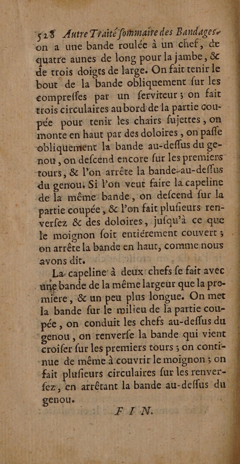 PAL su a AR 528 Autre Traité fommaire des Bandagese on à une bande roulée à un chef, de quatre aunes de long pour la jambe, &amp;c de trois doigts de large. On faittenir le bout de la bande obliquement fur les compreffes par un ferviteur; on fait trois circulaires aubord de la partie cou- pée pour tenir les chairs fujettes , on monte en haut par des doloires , on pañle obliquement la bande au-deflus du ge- nou , on defcend encore fur les premiers” tours, &amp; l’on arrêre la bande-au-deflus “du genou Si Von veut faire la capeline de la même bande, on defcend fur la partie coupée , &amp; lon fait plufieurs ren- verfez &amp; des doloires, jufqw'à ce que on arrête la bande en haut, commenous avons dits ES A : | “ungbande de la même largeur que la pre- miere, &amp; un peu plus longue. On met pée , on conduit les chefs au-deflus du genou , On renverfe la bande qui vient -nue de même à couvrir le moïsnon ; on genou (RE Ne Léa ore &gt;