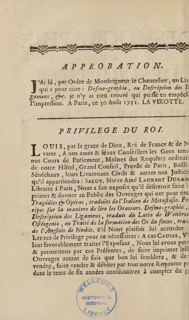 : * | A, |, a SE . - Vs HPPROBAITIIOZEN. *Ai lá , par Ordre de Monfeigneur le Chancelier , un Liv quia pour titre: Defmo-graphie, on Defcription des D Zamens , oc. je ny ai rien trouvé qui puiffe en empêck l'impreffion. À Paris, ce 30 Août 1751. LA VIROTTE. PRIFILEGE DU ROT. T: O UIS, par la grace de Dieu, Roi de France &amp;/de N varte , À nos amés &amp; féaux Confeillers les Gens ten: nos Cours de Parlement , Maîtres des Requêtes ordinati de notre Hôtel, Grand Confeil , Prevót de Paris, Bailli: Sénéchaux , leurs Lieutenans Civils &amp; autres nos Juftici: qu'il appartiendra : SazuT. Notre Amé LAURENT DURAN Libraire à Paris , Nous a fait expofer qu'il défireroit faire 1 primer &amp; donner au Public des Ouvrages qui ont pour tite Tragédies &amp; Opéras , traduits del Italien de Metaftafio. Pv cipes fur La maniere de lire les Orateurs. Defmo-graphie ,. Defcription des Ligamens , traduit du Latin de Weitbrer Offéogenie , ou Traité de la formation des Os du fœtus, trao _ de l'Anglois de Nesbit. S'il Nous plaifoit lui accorder : Lettres de Privilege pour ce néceffaires : A cus Causes , V7 lant favorablement traiter l'Expofant , Nous lui avons per: &amp; permettons par ces Préfentes , de faire imprimer lef/ Ouvrages autant de fois que bon lui femblera, &amp; de: vendre , faire vendre &amp; débiter par tout notre Royaume p» hj dant le tems de fix années confécutives à compter du jj 48 R ^ b