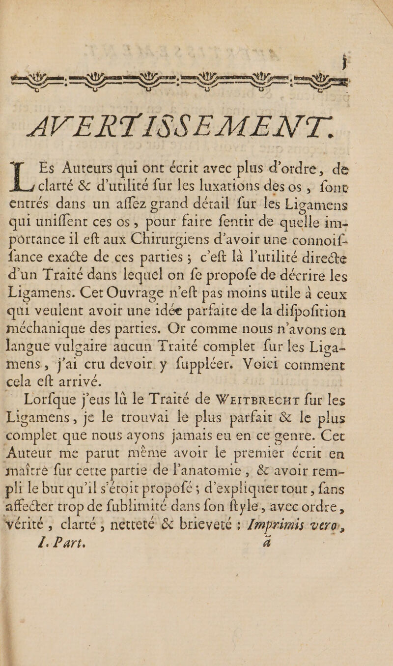 Em T t S m AVERTISSEMENT. L Es Auteurs qui ont écrit avec plus d'ordre, de clarté &amp; d'utilité fur les luxations des os, fone entrés dans un aflez grand détail fur les Ligamens qui uniflent ces os, pour faire fentir de quelle i im- portance il eft aux Chirurgiens d'avoir une connoif. fance exacte de ces parties ; c'eft là l'utilité directe d'un Traité dans lequel on fe pr opofe de décrire les Ligamens. Cet Ouvrage n'eft pas moins utile à ceux qui veulent avoir une GLEN parfaite de la difpofition méchanique des patties. Or comme nous n'avonsen langue vulgaire aucun Traité complet fur les Liga- mens, j'ai cru devoir y fuppléer. Voici comment cela eft arrivé. Lorfque j j 'eus là le Traité de Werrerecar fur les Ligamens, je le trouvai le plus parfait &amp; le plus complet que nous ayons jamais eu en ce genre. Cet Auteur me parut même avoir le iei écrit en maîtré fur cette par tie de l'anatomie , &amp; avoir rem- pli le but qu'il s'étoit propofé ; d' expliquer tout , fans affecter trop de fublimité dans fon ftyle, avec adc 3 vérité, clarté, netteté &amp; brieveté : Imprimis vtro, /. Part. 4 gosse